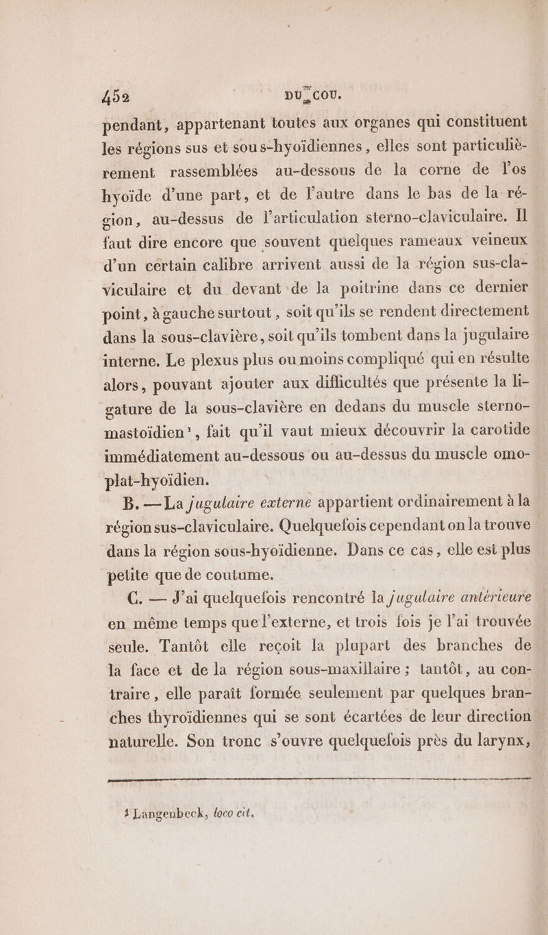 4952 DU. COU. pendant, appartenant toutes aux organes qui constituent les régions sus et sous-hyoïdiennes, elles sont particuliè- rement rassemblées au-dessous de la corne de los hyoïde d’une part, et de l’autre dans le bas de la ré- sion, au-dessus de l'articulation sterno-claviculaire. Il faut dire encore que souvent quelques rameaux veineux d’un cértain calibre arrivent aussi de la région sus-cla-. viculaire et du devant de la poitrine dans ce dernier point, à gauche surtout , soit qu'ils se rendent directement dans la sous-clavière, soit qu’ils tombent dans la jugulaire interne, Le plexus plus ou moins compliqué qui en résulte alors, pouvant ajouter aux diflicultés que présente la li- gature de la sous-clavière en dedans du muscle sterno- mastoïdien”, fait qu’il vaut mieux découvrir la carotide immédiatement au-dessous ou au-dessus du muscle omo- plat-hyoïdien. B. — La jugulaire externe appartient ordinairement à la région sus-claviculaire. Quelquefois cependant on la trouve dans la région sous-hyoïdienne. Dans ce cas, elle est plus petite que de coutume. C. — J’ai quelquefois rencontré la jugulaire antérieure en même temps que l’externe, et trois fois je l’ai trouvée seule. Tantôt elle reçoit la plupart des branches de la face et de la région sous-maxillaire ; tantôt, au con- traire , elle paraît formée seulement par quelques bran- ches thyroïdiennes qui se sont écartées de leur direction. naturelle. Son tronc s'ouvre quelquefois près du larynx,