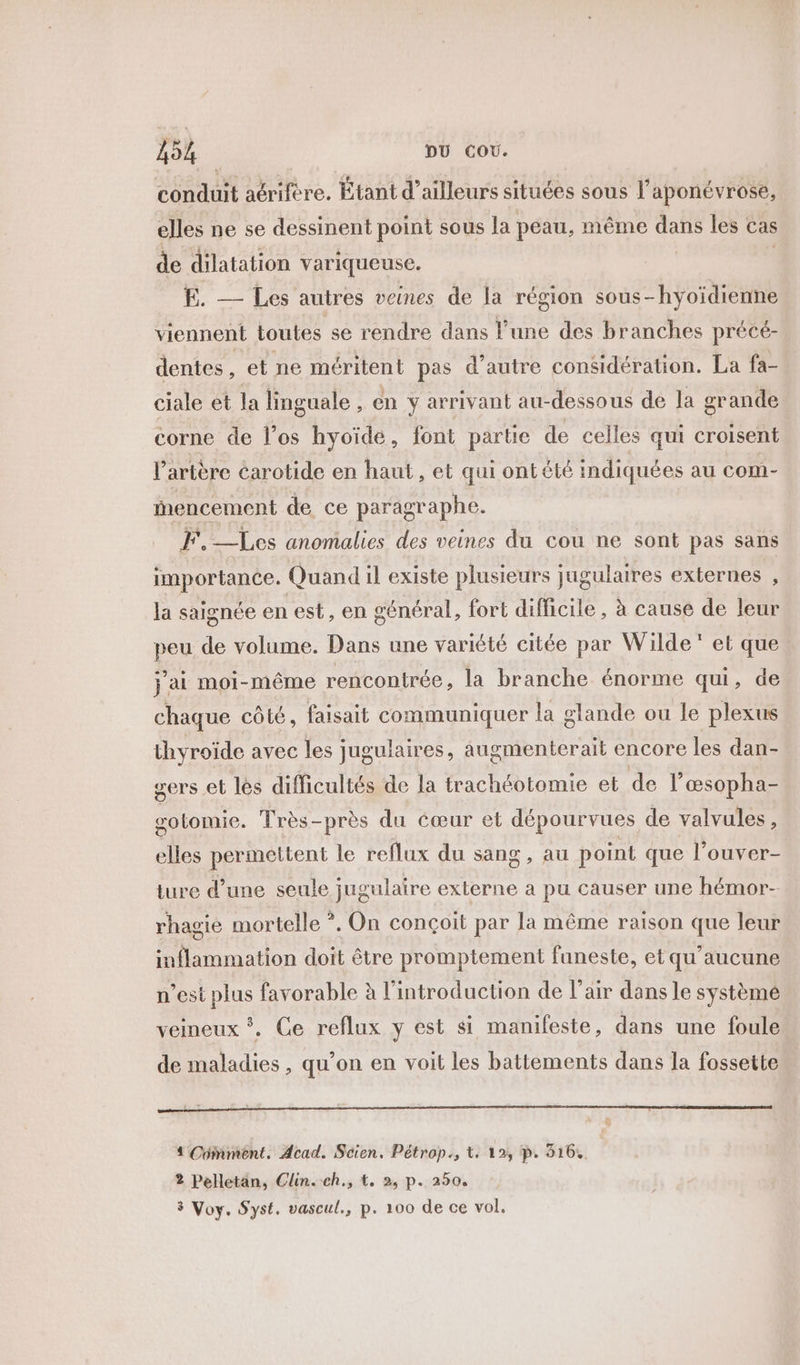 conduit aérifére. Étant d’ailleurs situées sous l'aponévrose, elles ne se dessinent point sous la peau, même dans les cas de dilatation variqueuse. | E. — Les autres veines de la région sous-hyoïdienne viennent toutes se rendre dans l’une des branches précé- dentes, et ne méritent pas d'autre considération. La fa- ciale et la linguale . en y arrivant au-dessous de Ja grande corne de l’os hyoïde, font partie de celles qui croisent l'artère carotide en haut, et qui ont été indiquées au com- Mmencement de ce paragraphe. FF, —Les anomalies des veines du cou ne sont pas sans importance. Quand il existe plusieurs jugulaires externes , la saignée en est , en général, fort difficile, à cause de leur peu de volume. Dans une variété citée par Wilde‘ et que j ai moi-même rencontrée, la branche énorme qui, de chaque côté, faisait communiquer la glande ou le plexus thyroïde avec les jugulaires, âugmenterait encore les dan- sers et les difficultés de la trachéotomie et de l’œsopha- gotomie. Très-près du cœur et dépourvues de valvules, elles permettent le reflux du sang, au point que l’ouver- ture d’une seule jugulaire externe a pu causer une hémor- rhagie mortelle ?. On conçoit par la même raison que leur inflammation doit être promptement funeste, et qu'aucune n’est plus favorable à l'introduction de l'air dans le système veineux *. Ce reflux y est si manifeste, dans une foule de maladies, qu’on en voit les battements dans la fossette oo = ? 4 Comment. Acad. Scien. Pétrop., Lt: 12, p. 316. 2 Pelletan, Clin. .ch., t. 2, p. 250. 3 Voy. Syst. vascul., p. 100 de ce vol.