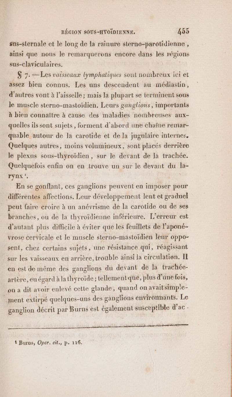 sus-sternale et le long de la rainure sterno-parotidienne , ainsi que nous le remarquerons encore dans les régions sus-claviculaires. | $ 7: —Les vaisseaux lymphatiques sont nombreux ici et assez bien connus. Les uns descendent au médiastin, d'autres vont à l’aisselle ; mais la plupart se terminent sous le muscle sterno-mastoïdien, Leurs ganglions , Importants à bien connaître à cause des maladies nombreuses aux- quelles ils sont sujets, forment d’abord une chaîne remar- quable autour de la carotide et de la jugulaire internes, Quelques autres, moins volumimeux, sont placés derrière le plexus sous-thyroïdien, sur le devant de la trachée. Quelquefois enfin on en trouve un sur le devant du la- rynx', | | En se gonflant, ces ganglions peuvent en imposer pour différentes affections. Leur développement lent et graduel peut faire croire à un anévrisme de la carotide ou de ses branches, ou de la thyroïdienne inférieure. L'erreur est d'autant plus difficile à éviter que les feuillets de l'aponé- vrose cervicale et le muscle sterno-mastoïdien leur oppo- sent, chez certains sujets, une résistance qui, réagissant sur les vaisseaux en arrière, trouble ainsi la circulation. Il en est de même des ganglions du devant de fa trachée- artère, eu égard à lathyroïde ; tellementqüe, plus d’ane fois, on a dit avoir enlevé cette glande, quand on avaitsimpie- _ment extirpé quelques-uns des ganglions environnants. Le ganglion décrit par Burns est également susceptible d’ac - { Burns, Oper. cit., p. 116.