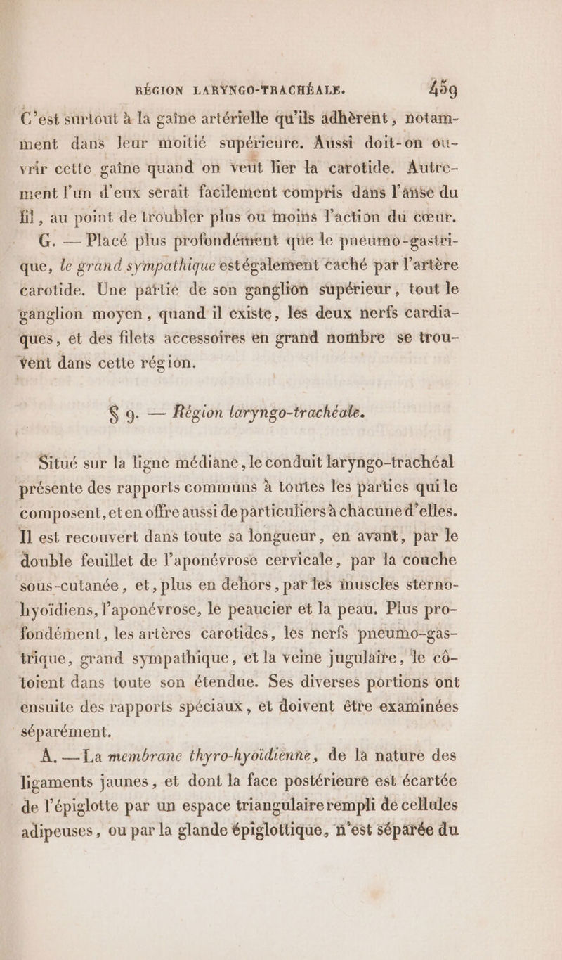 C’est surtout à la gaîne artérielle qu'ils adhèrent, notam- ment dans leur moitié supérieure, Aussi doit-on ouù- vrir cette gaîne quand on veut lier la carotide. Autre ment l’un d'eux sérait facilement compris dans l’anse du fil, au point de troubler plus ou moins l’action du cœur. G. — Placé plus profondément que le pneumo-gastri- que, le grand sympathique estégalement caché par l'artère carotide. Une parlié de son ganglion supérieur, tout le ganglion moyen, quand il existe, lés deux nerfs cardia- ques, et des filets accessoires en grand nombre se trou- vent dans cette région. $ 9. — Région larÿyngo-trachéale. Situé sur la ligne médiane , le conduit laryngo-trachéal présente des rapports communs à toutes les parties qui le composent, et en offre aussi de particuliers à chacuned’elles. Il est recouvert dans toute sa longueur, en avant, par le double feuillet de l’aponévrose cervicale, par la couche sous-cutanée, et, plus en dehors, par les inuscles stèrno- hyoïdiens, l'aponévrose, le peaucier et la peau. Plus pro- fondément, les artères carotides, les nerfs pneumo-gas- tique, grand sympathique, et la veine jugulaire, le cô- toient dans toute son étendue. Ses diverses portions ont ensuite des rapports spéciaux , et doivent être examinées séparément. À. La membrane thyro-hyoidiènne, de la nature des ligaments jaunes, et dont la face postérieure est écartée de l’épiglotte par un espace triangulaire rempli de cellules adipeuses , ou par la glande épiglottique, n’est séparée du