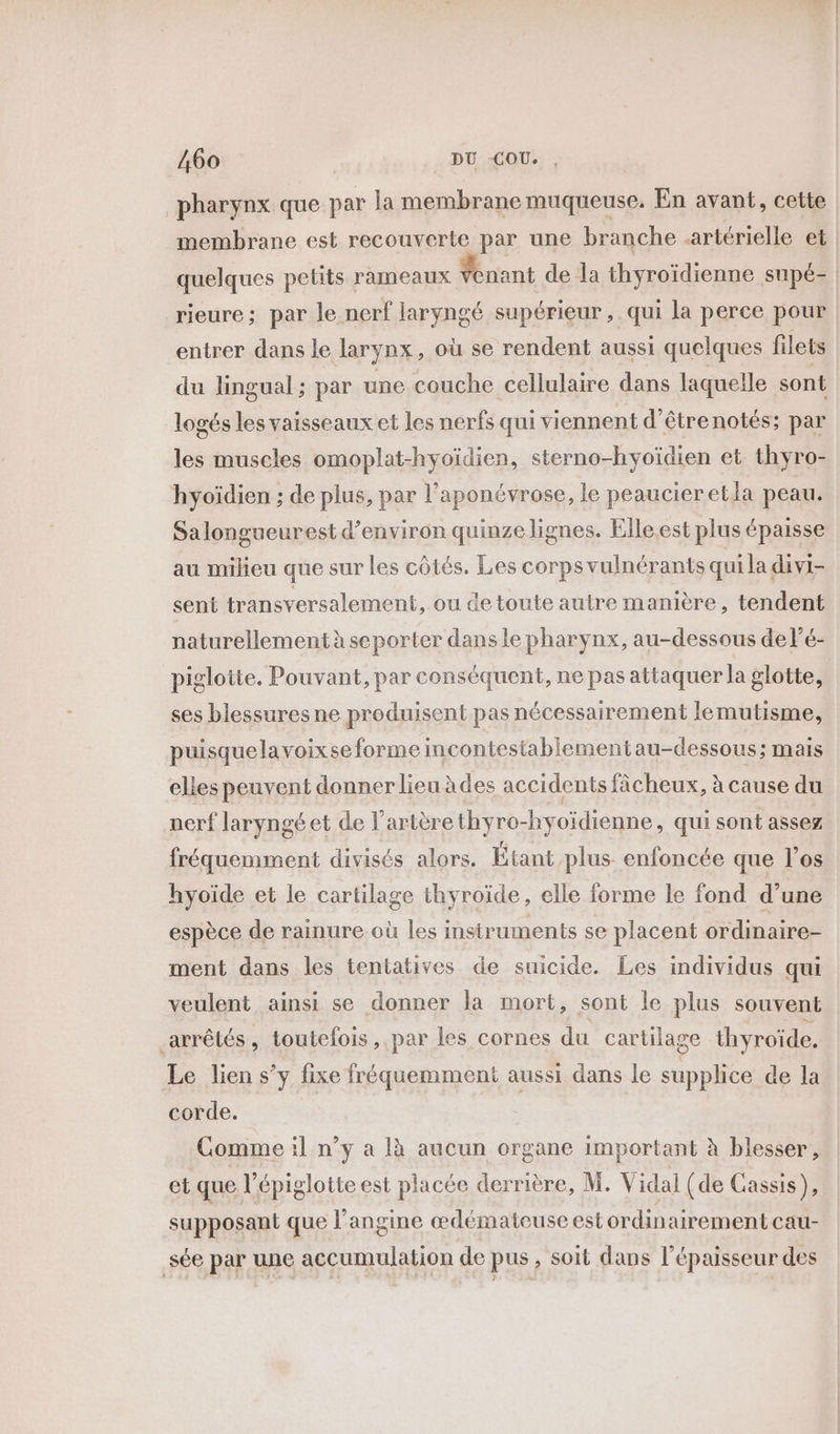 pharynx que par la membrane muqueuse. En avant, cette membrane est recouverte par une branche artérielle et quelques petits rameaux Yenant de la thyroïdienne supé- rieure; par le nerf laryngé supérieur, qui la perce pour entrer dans le larynx, où se rendent aussi quelques filets du lingual; par une couche cellulaire dans laquelle sont logés les vaisseaux et les nerfs qui viennent d’êtrenotés; par les muscles omoplat-hyoïdien, sterno-hyoïdien et thyro- hyoïdien ; de plus, par l’aponévrose, le peaucieretla peau. Salongueurest d’environ quinze lignes. Elle.est plus épaisse au milieu que sur les côtés. Les corps vulnérants qui la divi- sent transversalement, ou de toute autre manière, tendent naturellement à seporter dans le pharynx, au-dessous de l’é- pigloite. Pouvant, par conséquent, ne pas attaquer la glotte, ses blessures ne produisent pas nécessairement lemutisme, puisquelavoixse forme incontesiablementau-dessous; mais elles peuvent donner lieu àdes accidents fâcheux, à cause du nerf laryngé et de l'artère thyro-hyoïdienne, qui sont assez fréquemment divisés alors. Étant plus enfoncée que l’os hyoïde et le cartilage thyroïde, elle forme le fond d’une espèce de rainure où les instruments se placent ordinaire- ment dans les tentatives de suicide. Les individus qui veulent ainsi se donner la mort, sont le plus souvent arrêtés, toutefois, par les cornes du cartilage thyroïde. Le lien s’y fixe fréquemment aussi dans le supplice de la corde. | Comme il n’y a là aucun organe important à blesser, et que l’épiglotte est placée derrière, M. Vidal (de Cassis ) supposant que l’angine œdémateuse est ordinairement cau- sée par une accumulation de pus, soit dans l'épaisseur des