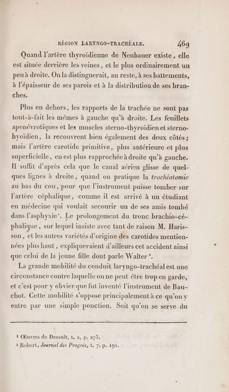 Quand l'artère thyroïdienne de Neubauer existe , elle est située derrière les veines , et le plus ordinairement un peu à droite. On la distinguerait, au reste, à ses battements, à l'épaisseur de ses parois et à la distribution de ses bran- ches. Plus en dehors, les rapports de la trachée ne sont pas tout-à-fait les mêmes à gauche qu’à droite. Les feuillets aponévrotiques et les muscles sterno-thyroïdien et sterno- hyoïdien, la recouvrent bien également des deux côtés ; mais l'artère carotide primitive, plus antérieure et plus superficielle, en est plus rapprochée à droite qu’à gauche. Il suflit d’après cela que le canal aérien glisse de quel- ques lignes à droite, quand on pratique la trachéotomie au bas du cou, pour que l’instrument puisse tomber sur l'artère céphalique, comme il est arrivé à un étudiant en médecine qui voulait secourir un de ses amis tombé dans l’asphyxie'. Le prolongement du tronc brachio-cé- phalique , sur lequel insiste avec tant de raison M. Haris- son, et les autres variétés d’origine des carotides mention- nées plus haut , expliqueraient d’ailleurs cet accident ainsi que celui de la jeune fille dont parle Walter *. La grande mobilité du conduit laryngo-trachéal est une circonstance contre laquelle on ne peut être trop en garde, et c’est pour y obvier que fut inventé l’instrument de Bau- chot. Cette mobilité s'oppose principalement à ce qu’on y entre par une simple ponclion. Soit qu’on se serve du 1 Œuvres de Desault, t, 2, p. 273.