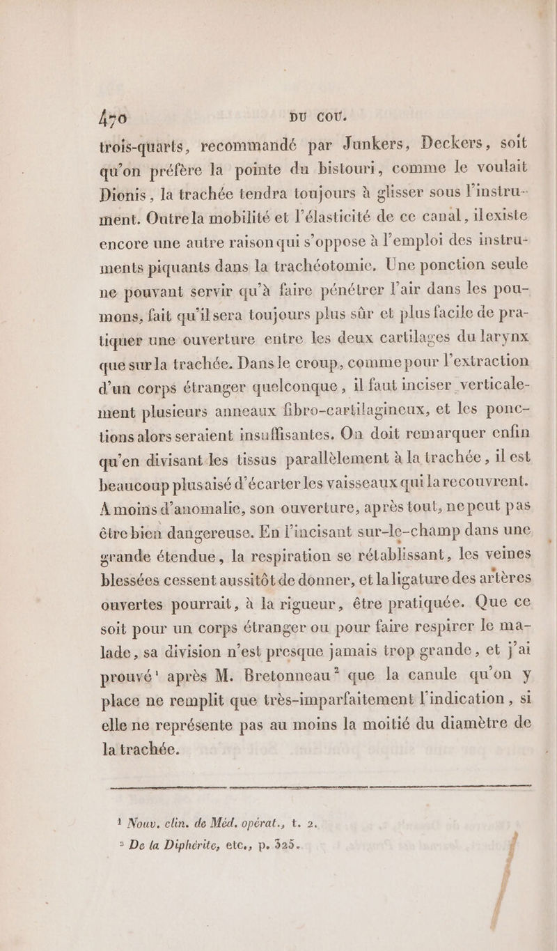 trois-quarts, recommandé par Junkers, Deckers, soit qu’on préfère la pointe du bistouri, comme le voulait Dionis , la trachée tendra toujours à glisser sous l'instru- mént. Outrela mobilité et l’élasticité de ce canal, ilexiste encore une autre raison qui s'oppose à l'emploi des instru: ments piquants dans la trachéotomie. Une ponction seule ne pouvant servir qu’à faire pénétrer l'air dans les pou- mons, fait qu'ilsera toujours plus sûr et plus facile de pra- tiquer une ouverture entre les deux cartilages du larynx que sur la trachée. Dansle croup, comme pour l'extraction d'un corps étranger quelconque , il faut inciser verticale- ment plusieurs anneaux fibro-cartilagineux, et les ponc- tions alors seraient insuffisantes, On doit remarquer enfin qu’en divisantles tissus parallèlement à la trachée , il est beaucoup plusaisé d’écarter les vaisseaux qui larecouvrent. À moins d’anomalie, son ouverture, après tout, ne peut pas être bien dangereuse. En l’incisant sur-le-champ dans une srande étendue, la respiration se LA blisants les veines blessées cessent aussitôt de donner, et laligature des artères ouvertes pourrait, à la rigueur, être pratiquée. Que ce soit pour un corps étranger ou pour faire respirer le ma- lade, sa division n’est presque jamais trop grande, et j'ai prouvé après M. Bretonneau * que la canule qu'on y place ne remplit que très-imparfaitement l'indication, si elle ne représente pas au moins la moitié du diamètre de la trachée. a ss,