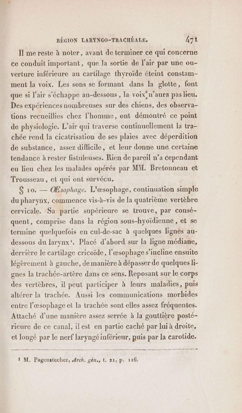 Il me reste à noter, avant de terminer ce qui concerne ce conduit important, que la sortie de l'air par une ou- verture inférieure au cartilage thyroïde éteint constam- ment la voix. Les sons se formant dans la glotte, font que si l’air s'échappe au-dessous, la voix: n'aura pas lieu. Des expériences nombreuses sur des chiens, des observa- tions recueillies chez l’homme, ont démontré ce point de physiologie. L’air qui traverse continuellement la tra- chée rend la cicatrisation de ses plaies avec déperdition de substance, assez difficile, et leur donne une certaine tendance à rester fistuleuses. Rien de pareil n’a cependant eu lieu chez les malades opérés par MM. Bretonneau et Trousseau, et qui ont survécu, _ 6 10. — ÆŒEsophage. L'œsophage, continuation simple du pharynx, commence vis-à-vis de la quatrième vertèbre cervicale. Sa partie supérieure se trouve, par consé- quent, comprise dans la région sous-hyoïdienne , et se termine quelquefois en cul-de-sac à quelques lignes au- dessous du larynx'. Placé d’abord sur la ligne médiane, derrière le cartilage cricoïde, l’œsophage s’incline ensuite légèrement à gauche, de manière à dépasser de quelques li- gnes la trachée-artère dans ce sens. Reposant sur le corps des vertèbres, il peut participer à leurs maladies, puis altérer la trachée. Aussi les communications morbides entre l’œsophage et la trachée sont elles assez fréquentes. Attaché d’une manière assez serrée à la gouttière posté- rieure de ce canal, ilest en partie caché par lui à droite, et longé par le nerf laryngé inférieur, puis par la carotide. Sc ré = - - — - mme er de 1 M. Pagenstecher, Arch, gén,, t, 21, p. 116.