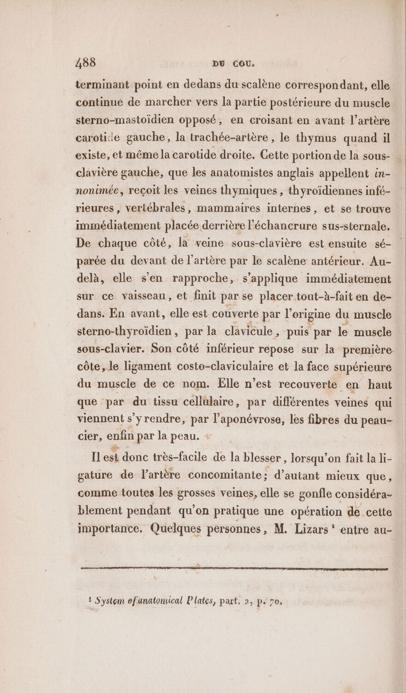 terminant point en dedans du scalène correspondant, elle continué de marcher vers la partie postérieure du muscle sterno-mastoïdien opposé, en croisant en avant l’artère carotice gauche, la trachée-artère , le thymus quand il existe, et même la carotide droite. Gette portion de la sous- clavière gauche, que les anatomistes anglais appellent in- nonimée, reçoit les veines thymiques , thyroïdiennes infé- rieures , veriébrales, mammaires internes, et se trouve immédiatement placée derrière léchancrure sus-sternale. De chaque côté, là veine sous-clavière est ensuite sé- parée du devant de l’artère par le scalène antérieur. Au- delà, elle s’en rapproche, s'applique immédiatement sur ce vaisseau, et finit par se placer tout-à-fait en de- dans. En avant, elle est couverte par l'origine du muscle sterno-thyroïdien, par la clavicule , ‘puis par le muscle sous-clavier. Son côté inférieur repose sur la première côte, le ligament costo-claviculaire et la face supérieure du muscle de ce nom. Elle n’est recouverte en haut que par du tissu cellulaire, par différentes veines qui viennent s’y rendre, par l’aponévrose, les fibres du peau- cier, enfin par la peau. {] ch donc très-facile de la blesser , lorsqu'on fait la li- gature de l'artère concomitante: d'autant mieux que , comme toutes les grosses veines, elle se gonfle considéra- blement pendant qu’on pratique une opération de cette importance, Quelques personnes, M. Lizars ‘ entre au-