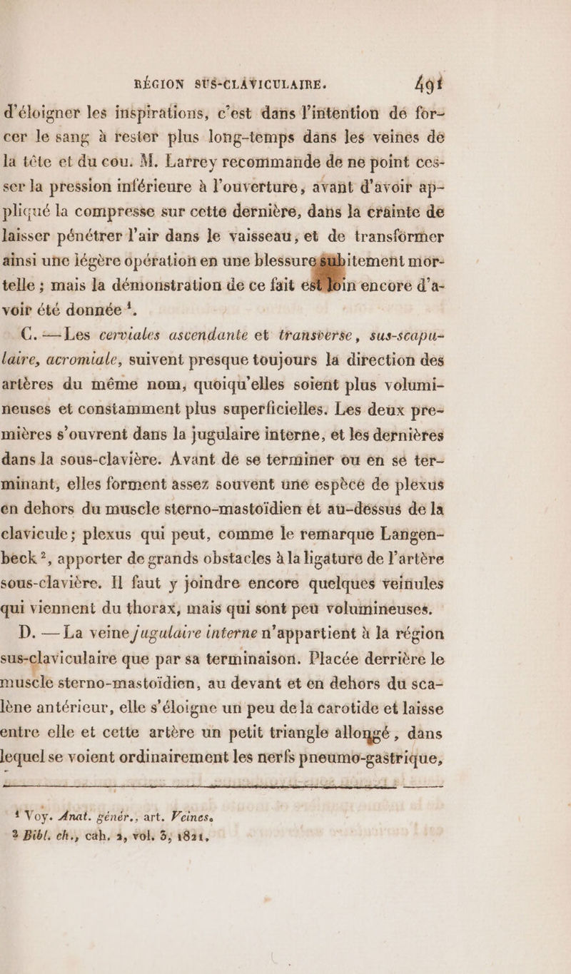 d'éloigner les inspirations, c’est dans l'intention dé for- cer le sang à rester plus long-temps dans les veines de la tête et du cou. M. Larrey recommande de ne point ces- ser la pression inférieure à l'ouverture, avañt d'avoir ap- pliqué la compresse sur cette dernière, dans la crâinte de laisser pénétrer l'air dans le vaisseau, et de transformer ainsi unc jégère opération ep une blessurefbitement mor- telle ; mais la démonstration de ce fait M aucune d’a- voir été donnée *. C.— Les cerviales ascendante et transverse, sus-scapu- laire, acromiale, suivent presque toujours la direction des artères du même nom, quoiqu’elles soient plus volumi- neuses et constamment plus superficielles. Les deux pre- mières s'ouvrent dans la jugulaire interne, et les dernières dans la sous-clavière. Avant de se terminer ou en sé ter- minant, elles forment assez souvent une espècé de plexus én dehors du muscle sterno-mastoïdien ét au-déssus de la clavicule; plexus qui peut, comme le remarque Langen- beck ?, apporter de grands obstacles à la ligature de l'artère sous-clavière, Il faut ÿ joindre encore quelques veiñules qui viennent du thorax, mais qui sont peu volumineuses. D. — La veine jugulaire interne n'appartient à la région sus-claviculaire que par sa terminaison. Placée derrière le muscle sterno-mastoïdien, au devant et en dehors du sca- lène antérieur, elle s'éloigne un peu de la carotide et laisse entre elle et cette artère un petit triangle allongé, dans lequel se voient ordinairement les nerfs pneumo-gastrique,