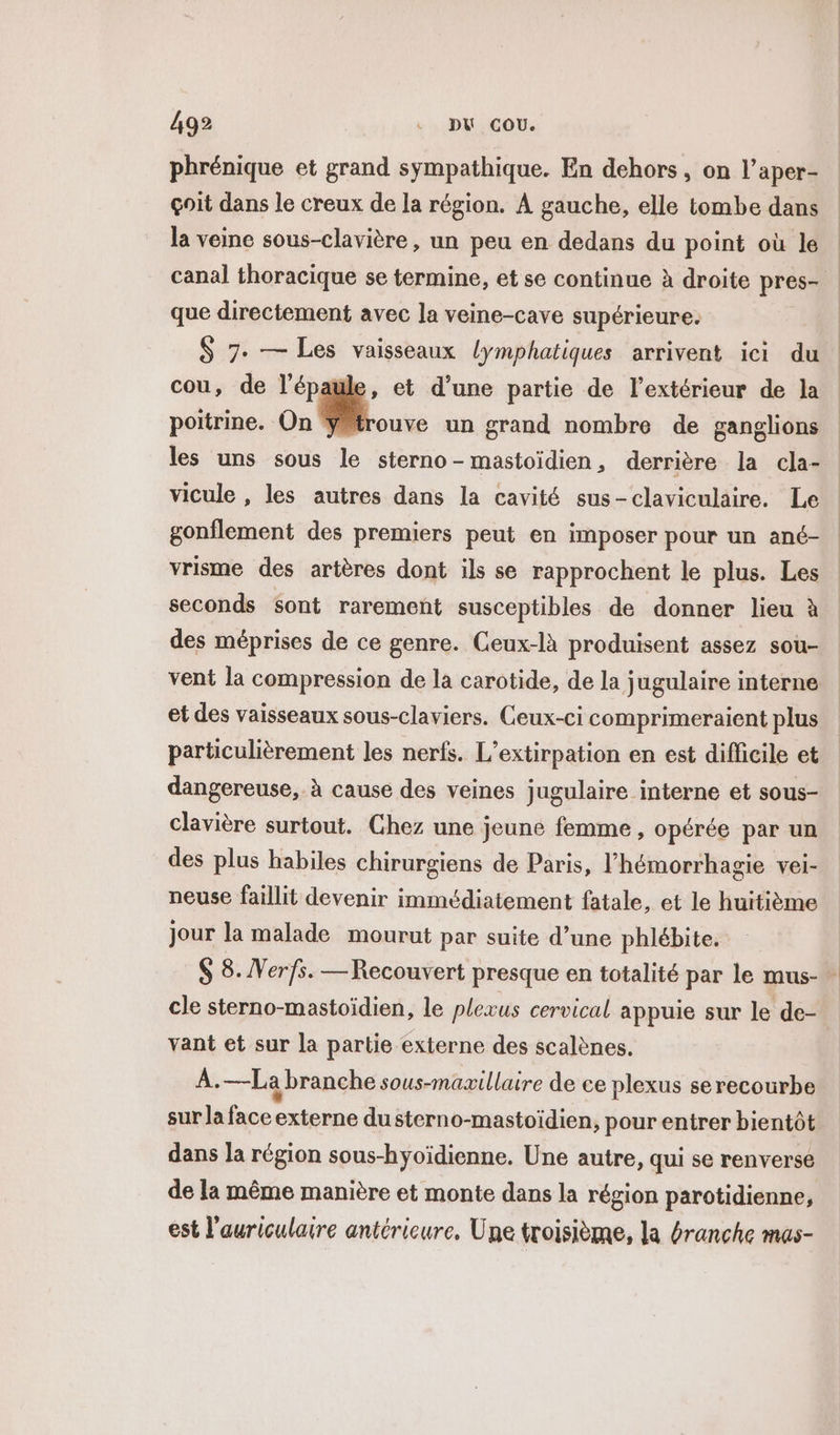 phrénique et grand sympathique. En dehors, on l’aper- çoit dans le creux de la région. À gauche, elle tombe dans la veine sous-clavière, un peu en dedans du point où le canal thoracique se termine, et se continue à droite pres- que directement avec la veine-cave supérieure. S 7- — Les vaisseaux lymphatiques arrivent ici du | cou, de l'épaule, et d'une partie de l’extérieur de Ja poitrine. On | un grand nombre de ganglions les uns sous le sterno-mastoïdien, derrière la cla- vicule , les autres dans la cavité sus-claviculaire. Le gonilement des premiers peut en imposer pour un ané- | vrisme des artères dont ils se rapprochent le plus. Les seconds sont rarement susceptibles de donner lieu à des méprises de ce genre. Ceux-là produisent assez sou- vent la compression de la carotide, de la jugulaire interne et des vaisseaux sous-claviers. Ceux-ci comprimeraient plus particulièrement les nerfs. L’extirpation en est difficile et dangereuse, à cause des veines jugulaire interne et sous- clavière surtout. Chez une jeune femme, opérée par un des plus habiles chirurgiens de Paris, l’hémorrhagie vei- neuse faillit devenir immédiatement fatale, et le huitième jour la malade mourut par suite d’une phlébite. $ 8. Verfs. —Recouvert presque en totalité par le mus- cle sterno-mastoïdien, le plexus cervical appuie sur le de- vant et sur la partie externe des scalènes. À.—La branche sous-maxillaire de ce plexus serecourbe sur la face externe dusterno-mastoïdien, pour entrer bientôt dans la région sous-hyoïdienne. Une autre, qui se renverse de la même manière et monte dans la région parotidienne, est l'auriculaire antérieure. Une troisième, la branche mas-