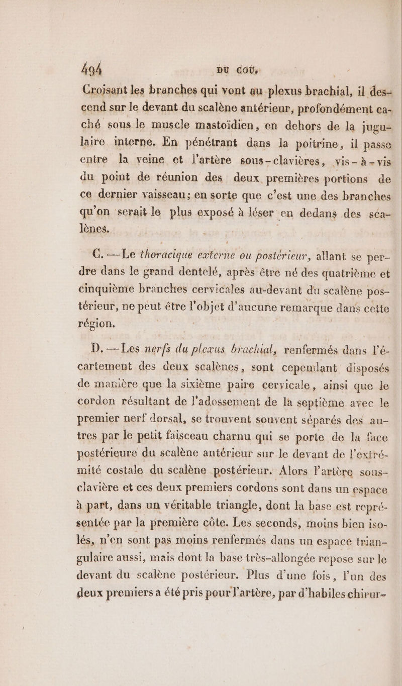 Crojsant les branches qui vont au plexus brachial, il des- cend sur le devant du scalène antérieur, profondément ca- ché sous le muscle mastoïdien, en dehors de la jugu- laire interne, En pénétrant dans Ja poitrine, il passe entre la veine et l'artère sous-clavières, vis- à - vis du point de réunion des deux premières portions de ce dernier vaisseau: en sorte que c’est une des branches qu'on serait le plus exposé à léser en dedans des séa- lènes. G. — Le thoracique externe ou postérieur, allant se per- dre dans le grand dentelé, après être né des quatrième et cinquième branches cervicales au-devant du scalène pos- térieur, ne peut être l'objet d'aucune remarque dans cette région. D. — Les nerfs du plexus brachial, renfermés dans l’é- cartement des deux scalènes, sont cependant disposés de manière que la sixième paire cervicale, ainsi que le cordon résultant de l'adossement de la septième avec le premier nerf dorsal, se trouvent souvent séparés des au- tres par le petit faisceau charnu qui se porte de la face postérieure du scalène antérieur sur le devant de l'extré- mité costale du scalène postérieur. Alors l'artère sous- clavière et ces deux premiers cordons sont dans un espace à part, dans un véritable triangle, dont la base est repré- sentée par la première côte. Les seconds, moins bien iso- lés, n’en sont pas moins renfermés dans un espacé trian- gulaire aussi, mais dont la base très-allongée repose sur le devant du scalène postérieur. Plus d’une fois, l’un des deux premiers a été pris pour l'artère, par d’habiles chirur-