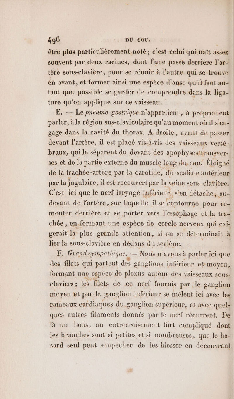 être plus particulièrement noté; c’est celui qui naît assez souvent par deux racines, dont l’une passe derrière l’ar- tère sous-clavière, pour se réunir à l’autre qui se trouve én avant, et former ainsi une espèce d’anse qu'il faut au- tant que possible se garder de comprendre dans la liga- ture qu’on applique sur ce vaisseau. ss E. — Le pneumo-gastrique n'appartient, à proprement parler, à la région sus-claviculaire qu’au moment où il s’en- gage dans la cavité du thorax. À droite, avant de passer. devant l'artère, il est placé vis-à-vis des vaisseaux verté- braux, qui le séparent du devant des apophysestiransver- | ses et de la partie externe du muscle long du cou. Éloigné de la trachée-artère par la carotide, du scalène antérieur par la jugulaire, il est recouvert par la veine sous-clavière, C'est ici que le nerf laryngé inférieur. s’en détache, au- devant de l'artère, sur laquelle il se contourne pour re- monter derrière et se porter vers l’œsophage et la tra- chée , en formant une espèce de cercle nerveux qui exi- gerait la plus grande attention, si on se déterminait à lier la sous-clavière en dédans du scalène. ; F, Grand sympathique. — Noris n'avons à parler ici que des filets qui partent des ganglions inférieur et moyen, formant une espèce de plexus autour des vaisseaux sous- claviers ; les filets de ce nerf fournis par le ganglion moyen et par le ganglion inférieur se mêlent ici avec les rameaux cardiaques du ganglion supérieur, et avec quel- ques autres filaments donnés par le nerf récurrent. De là un lacis, un entrecroisement fort compliqué dont les branches sont si petites et si nombreuses, que le ha- sard seul peut empêcher de les blesser en découvrant