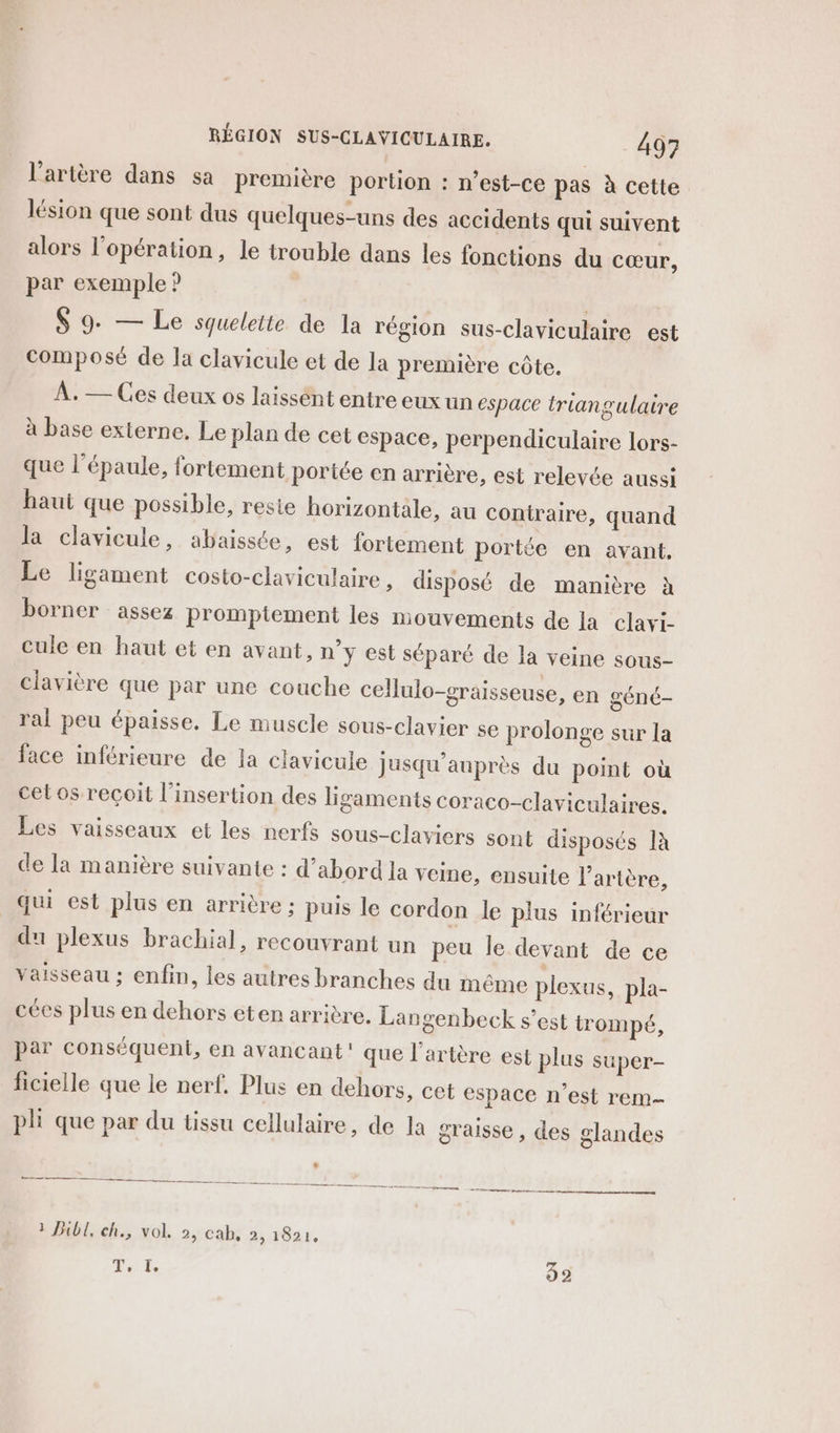 l'artère dans sa première portion : n’est-ce pas à cette lésion que sont dus quelques-uns des accidents qui suivent alors l'opération, le trouble dans les fonctions du cœur, par exemple ? S 9- — Le squeleite de la région sus-claviculaire est composé de la clavicule et de la première côte. À. — Ces deux os laissént entre eux un espace triangulaire à base externe. Le plan de cet espace, perpendiculaire lors- que l'épaule, fortement portée en arrière, est relevée aussi haui que possible, resie horizontale, au contraire, quand la clavicule, abaissée, est fortement portée en avant. Le ligament costo-claviculaire » disposé de manière à borner assez promptement les mouvements de la clavi- cule en haut et en avant, n’y est séparé de la veine sous- clavière que par une couche cellulo-sraisseuse, en géné- ral peu épaisse. Le muscle sous-clavier se prolonge sur la face inférieure de la clavicule jusqu'auprès du point où cet os reçoit l'insertion des ligaments coraco-claviculaires. Les vaisseaux et les nerfs sous-claviers sont disposés Ià de la manière suivante : d’abord la veine, ensuite l'artère, qui est plus en arrière ; puis le cordon le plus inférieur du plexus brachial, recouvrant un peu le devant de ce vaisseau ; enfin, les autres branches du même plexus, pla- cées plus en dehors eten arrière. Lan senbeck s’est trompé, par conséquent, en avancant' que l'artère est plus super- ficielle que le nerf. Plus en dehors, cet espace n’est rem pli que par du tissu cellulaire, de la graisse , des glandes EE Per Mere es sn re ln doute Lg - 3 Bibl, ch., vol. 2, cab, 2, 1821, T, I. 32