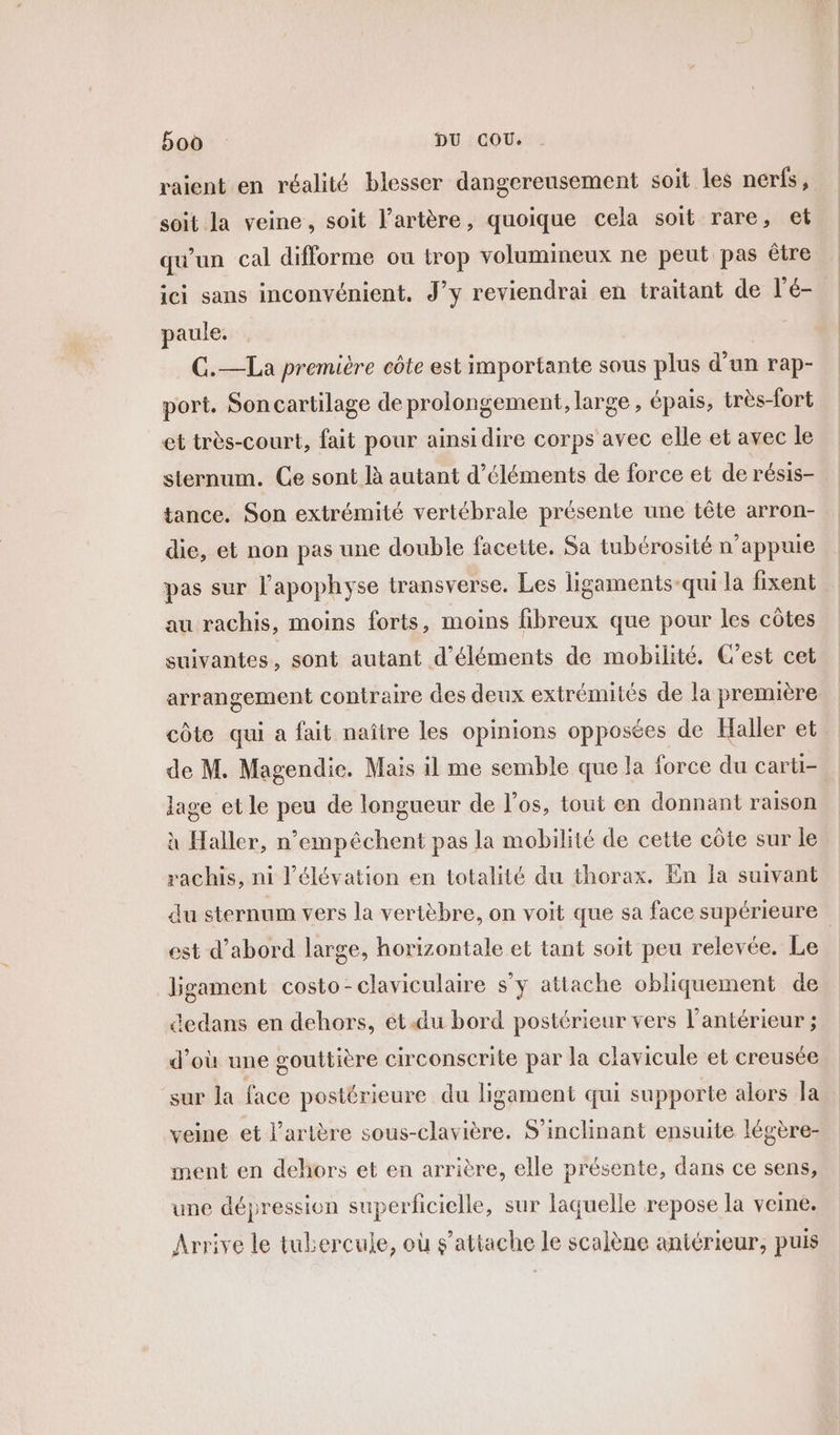 raient en réalité blesser dangereusement soit les nerfs, soit la veine, soit l'artère, quoique cela soit rare, et qu'un cal difforme ou trop volumineux ne peut pas être ici sans inconvénient. J’y reviendrai en traitant de l’é- paule. | G.—La première côte est importante sous plus d'un rap- port. Son cartilage de prolongement, large , épais, très-fort et très-court, fait pour ainsidire corps avec elle et avec le sternum. Ce sont là autant d'éléments de force et de résis- tance. Son extrémité vertébrale présente une tête arron- die, et non pas une double facette. Sa tubérosité n’appuie pas sur l’apophyse transverse. Les ligaments-qui la fixent au rachis, moins forts, moins fibreux que pour les côtes suivantes, sont autant d'éléments de mobilité. C’est cet arrangement contraire des deux extrémités de la première côte qui a fait naître les opinions opposées de Haller et de M. Magendie. Mais il me semble que la force du carti- age et le peu de longueur de l’os, tout en donnant raison à Haller, n’empêéchent pas la mobilité de cette côte sur le rachis, ni l'élévation en totalité du thorax. En la suivant du sternum vers la vertèbre, on voit que sa face supérieure est d’abord large, horizontale et tant soit peu relevée. Le bgament costo-claviculaire s’y attache obliquement de dedans en dehors, et.du bord postérieur vers l’antérieur ; d’où une gouttière circonscrite par la clavicule et creusée sur la face postérieure du ligament qui supporte alors la veine et l'artère sous-clavière. S’inclinant ensuite légère- ment en dehors et en arrière, elle présente, dans ce sens, une dépression superficielle, sur laquelle repose la veine. Arrive le tubercule, où s'attache le scalène aniérieur, puis