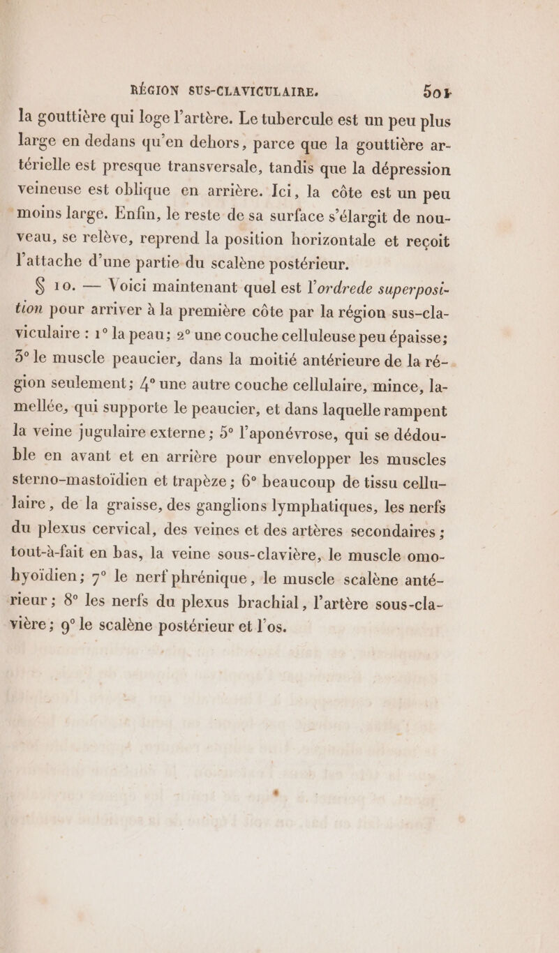 la gouttière qui loge l’artère. Le tubercule est un peu plus large en dedans qu’en dehors, parce que la gouttière ar- térielle est presque transversale, tandis que la dépression veineuse est oblique en arrière. Ici, la côte est un peu moins large. Enfin, le reste de sa surface s’élargit de nou- veau, se relève, reprend la position horizontale et reçoit l’attache d’une partie du scalène postérieur. $ 10. — Voici maintenant quel est l’ordrede superposi- tion pour arriver à la première côte par la région sus-cla- viculaire : 1° la peau; 2° une couche celluleuse peu épaisse; 3° le muscle peaucier, dans la moitié antérieure de la ré-. gion seulement; 4° une autre couche cellulaire, mince, la- mellée, qui supporte le peaucier, et dans laquelle rampent la veine jugulaire externe ; 5° l’aponévrose, qui se dédou- ble en avant et en arrière pour envelopper les muscles sterno-mastoidien et trapèze ; 6° beaucoup de tissu cellu- laire , de la graisse, des ganglions lymphatiques, les nerfs du plexus cervical, des veines et des artères secondaires ; tout-à-fait en bas, la veine sous-clavière, le muscle omo- hyoïdien; 7° le nerf phrénique , le muscle scalène anté- rieur ; 8° les nerfs du plexus brachial, l'artère sous-cla- vière ; 9° le scalène postérieur et l’os.