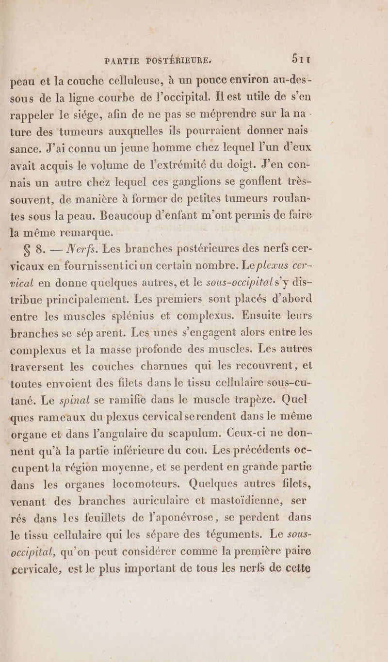 peau et la couche celluleuse, à un pouce environ au-des- sous de la ligne courbe de l’occipital. Il est utile de s’en rappeler le siége, afin de ne pas se méprendre sur la na ture des tumeurs auxquelles ils pourraient donner nais sance. J'ai connu un jeune homme chez lequel l’un d’eux avait acquis le volume de l'extrémité du doigt. J’en con- nais un autre chez lequel ces ganglions se gonflent très- souvent, de manière à former de petites tumeurs roulan- tes sous la peau. Beaucoup d’enfant m'ont permis de faire la même remarque. $ 8. — NVerfs. Les branches postérieures des nerfs cer- vicaux en fournissentici un certain nombre. Le plexus cer- vical en donne quelques autres, et le sous-occipital s'y dis- tribue principalement. Les premiers sont placés d’abord entre les muscles splénius et complexus. Ensuite leurs branches se séparent. Les unes s'engagent alors entre les complexus et la masse profonde des muscles. Les autres traversent les couches charnues qui les recouvrent, et toutes envoient des filets dans le tissu cellulaire sous-cu- tané. Le spinal se ramifie dans le muscle trapèze. Quel ques rameaux du plexus cervical serendent dans le même organe et dans l’angulaire du scapulum. Ceux-ci ne don- nent qu’à la partie inférieure du cou. Les précédents oc- cupent la région moyenne, et se perdent en grande partie dans les organes locomoteurs. Quelques autres filets, venant des branches auriculaire et mastoïdienne, ser rés dans les feuillets de l’'aponévrose, se perdent dans le tissu cellulaire qui les sépare des téguments. Le sous- occipital, qu’on peut considérer comme la première paire cervicale, est le plus important de tous les nerls de cette