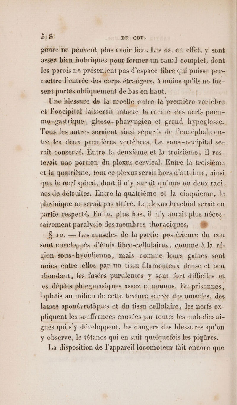 genre he peuvent plus avoir lieu. Les os, en effet, y sont assez bien imbriqués pour former un canal complet, dont les parois ne présentent pas d'espace Hbre qui puisse per- mettre l'entrée des corps étrangers, à moins qu'ils ne fus- sent portés obliquement de bas en haut. | Une blessure de la moelle entre la première vertèbre et Foecipital laisserait intacte la racine des nerfs paeu- mo-gasirique, glosso-pharyngien et grand hypoglosse. Tous les autres seraient ainsi séparés de l’encéphale en- tre. les deux premières vertèbres. Le sous-o€cipital se- rait conservé. Entre la deuxième et la troisième, il res- terait une portion du plexus cervical. Entre la troisième et la quatrième, tout ce p'exus serait hors d'atteinte, ainsi que le nerf spinal, dont il n'y aurait qu’une ou deux raci- nes de détruites. Entre la quatrième et la cinquième, le phrénique ne serait pas altéré. Le plexus brachial serait en partie respecté. Enfin, plus bas, il n'y aurait plus néces- sairement paralysie des membres thoraciques, #8 | $ 10. — Les muscles de la partie postérieure du cou sont enveloppés d’étuis fibro-cellulaires, comme à la ré- sion sous-hyoidienne; mais comme leurs gaînes sont unies entre elles par un tissu filamenteux dense et peu abondant, les fusées purulentes y sont fort difficiles et es dépôts phlegmasiques assez communs. Emprisonnés, laplatis au milieu de cette texture serrée des muscles, des lames aponévrotiques et du tissu cellulaire, les nerfs ex- pliquent les souffrances causées par toutes les maladies ai- guës qui s’y développent, les dangers des blessures qu’on y observe, le tétanos qui en suit quelquefois les piqûres. La disposition de l'appareil locomoteur fait encore que