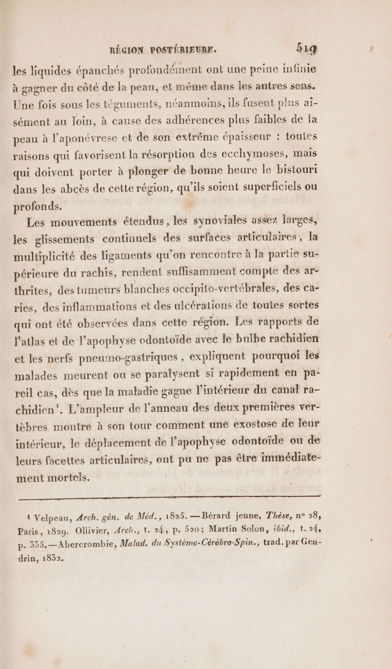 RÉGION POSTÉRIEURE. 51 les liquides épanchés profondément ont une peine infinie à gagner du côté de la peau, et même dans les autres sens. Une fois sous les téguments, néanmoins, ils fusent plus ai- sément au loin, à cause des adhérences plus faibles de Ja peau à l’aponévrese et de son extrême épaisseur : toutes raisons qui favorisent la résorption des ecchymoses, mais qui doivent porter à plonger de bonne heure le bistouri dans les abcès de cette région, qu’ils soient superficiels ou profonds. Les mouvements étendus, les synoviales assez larges, les glissements continuels des surfaces articulstres, la multiplicité des ligaments qu’on rencontre à la partie su- périeure du rachis, rendent suffisamment compte des ar- thrites, des tumeurs blanches occipito-vertébrales, des ca- ries, des inflammations et des ulcérations de toutes sortes qui ont été observées dans cette région. Les rapports de l'atlas et de l’apophyse odontoïde avec le bulbe rachidien et les nerfs pneumo-gastriques , expliquent pourquoi les malades meurent ou se paralysent si rapidement en pa- reil cas, dès que la maladie gagne l'intérieur du canal ra- chidien'. L’ampleur de l’anneau des deux premières ver- tèbres montre à son tour comment une exostose de leur intérieur, le déplacement de l’apophyse odontoïde ou de leurs facettes articulaires, ont pu ne pas être immédiate- ment mortels. EEE or PO TRS CR a Een SR ERP EPP RÉ SD ES NE SE EL d 1 Velpeau, Arch. gén. de Méd., 1825. — Bérard jeune, Thèse, n° 28, Paris, 1829. Ollivier, Arch., t. 24, p. 520; Martin Solon, ibid., t.24, p. 355.—Abercrombie, Malad. du Système-Cérébro-Spin., trad. par Gen- drin, 1832,