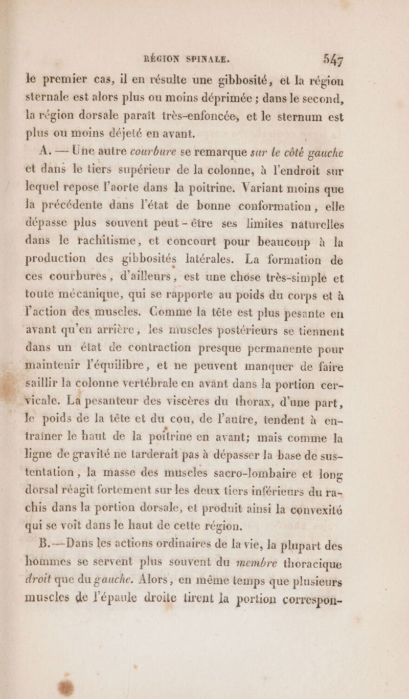 le premier cas, il en résulte une gibbosité, et la région sternale est alors plus ou moins déprimée ; dans le second, la région dorsale paraît très-enfoncée, et le sternum est plus ou moins déjeté en avant. À. — Une autre courbure se remarque sur le côté gauche et dans le tiers supérieur de la colonne, à l'endroit sur lequel répose l’aorte dans la poitrine. Variant moins que la précédente dans l’état de bonne conformation, elle dépasse plus souvent peut-être ses limites naturelles dans le rachitisme, et concourt pour beaucoup à la production des gibbosités latérales. La formation de ces courbures, d'ailleurs, est une chose très-simple et toute mécanique, qui se rapporte au poids du corps et à J'action des muscles. Comme la tête est plus pesante en avant qu'en arrière, les muscles postérieurs se tiénnent dans un état de contraction presque permanente pour maintenir l'équilibre, et ne peuvent manquer de faire | vicale. La pesanteur des viscères du thorax, d’une part, le poids de la tête et du cou, de l’autre, tendent à en- traîner le haut de la poitrine en avant; mais comme la ligne de gravité ne tarderait pas à dépasser la base de sus- tentation , la masse des muscles sacro-lombaire et long dorsal réagit fortement sur les deux tiers inférieurs du ra- chis dans la portion dorsale, et produit ainsi la convexité qui se voit dans le haut de cette région. B.— Dans les actions ordinaires de la vie, la plupart des hommes se servent plus souvent du membre thoracique droit que du gauche. Alors, en même temps que plusieurs muscles de l'épaule droite tirent Ja portion correspon-