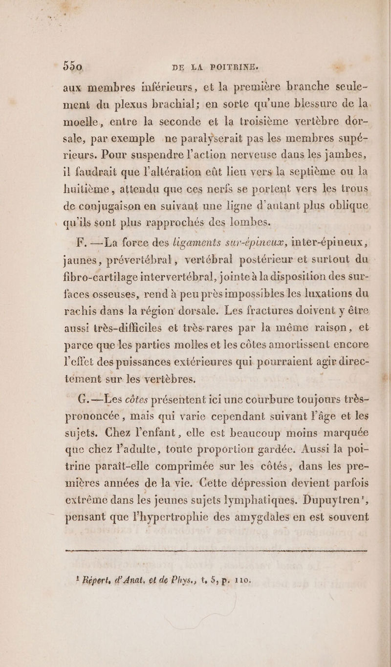 ne ra ‘ 990. DE LA POITRINE. , aux membres inférieurs, et la première branche seule- ment du plexus brachial; en sorte qu'une blessure de la moelle, entre la seconde et la troisième vertèbre dor- sale, par exemple ne paralyserait pas les membres supé- rieurs. Pour suspendre l’action nerveuse dans les jambes, il faudrait que l’altération eût lieu vers la septième ou la huitième, attendu que ces nerfs se portent vers les trous de conjugaison en suivant une ligne d’autant plus oblique qu'ils sont plus rapprochés des lombes. F.-—La force des ligaments sur-épineux, inter-épineux, jaunes, prévertébral, vertébral postérieur et surtout du fibro-cartilage intervertébral, jointe à la disposition des sur- faces osseuses, rend à peu près impossibles les luxations du rachis dans la région dorsale. Les fractures doivent y être aussi très-difficiles et très rares par la même raison, et parce que les parties molles et les côtes amortissent encore l'effet des puissances extérieures qui name Ed agir direc- tement sur les vertèbres. G.—Les côtes présentent ici une courbure toujours très- prononcée, mais qui varie cependant suivant l’âge et les sujets. Chez l'enfant, elle est beaucoup moins marquée que chez l'adulte, toute proportion gardée, Aussi la potr- trine paraît-elle comprimée sur les côtés, dans les pre- mières années de la vie. Gette dépression devient parfois pensant que l'hypertrophie des amygdales en est souvent ! Répert, d’Anat, et de Phys, t 5, p. 110. À