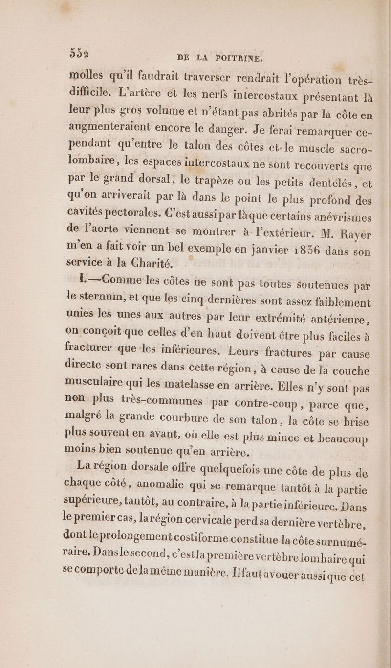 molles qu’il faudrait traverser rendrait l'opération très- difficile. L’artère ét les nerfs intercostaux présentant 1à leur plus gros volume et n'étant pas abrités par la côte en augmenteraient encore le danger. Je ferai remarquer ce- pendant qu'entre le talon des côtes et:le muscle sacro- lombaire, les espaces intercostaux ne sont recouverts que par le grand dorsal, le trapèze ou les petits dentelés, et qu'on arriverait par là dans le point le plus profond des cavités pectorales. C’est aussi par lque certains anévrismes de l’aorte viennent se montrer à l'extérieur. M. Rayér m'en a fait voir un bel exemple en janvier 1836 dans son service à la Charité. | EL — Comme les côtes ne sont pas toutes $outenues par le sternum, et que les cinq dernières sont assez faiblement unies les unes aux autres par leur extrémité antérieure, on conçoit que celles d’en haut doivent être plus faciles à fracturer que-les inférieures. Leurs fractures par cause directe sont rares dans cette région, à cause de la couche musculaire qui les matelasse en arrière. Elles n’y sont pas non plus très-communes par contre-coup, parce que, malgré la grande courbure de son talon, la côte se brise plus souvent en avant, où elle est plus mince et beaucoup moins bien soutenue qu’en arrière, La région dorsale offre quelquefois une côte de plus de chaque côté, anomalie qui se remarque tantôt à la partie supérieure, tantôt, au contraire, à la partie inférieure. Dans le premier cas, larégion cervicale perd sa dernière vertèbre, dont le prolongement costiforme constitue la côte surnumé- raire, Dansle second, c'estla première veritèbrelombaire qui se comporte de lamême manière, [faut avouer aussi que cet