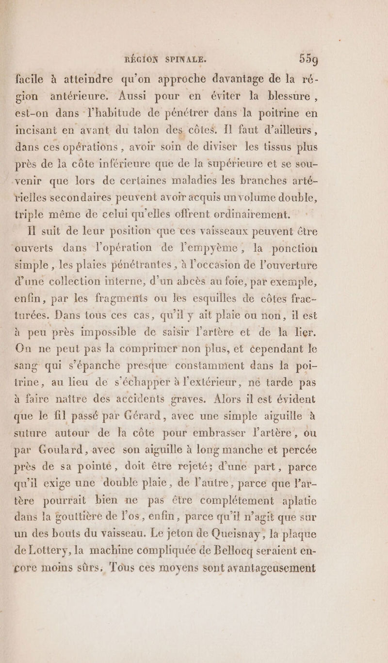 RÉGION SPINALE. 55g facile à atteindre qu’on approche davantage de la ré- gion antérieure. Aussi pour en éviter la blessure, est-on dans l'habitude de pénétrer dans la poitrine en incisant en avant du talon des côtes, 11 faut d’ailleurs, dans ces opérations , AVOIT soin de diviser les tissus plus près de la côte inférieure que de la supérieure et se sou- Yrielles secondaires peuvent avoir acquis un volume double, triple même de celui qu’elles offrent ordinairement. Il suit de leur position que ces vaisseaux peuvent être simple , les plaies pénétrantes , à l’occasion de l’ouverture d’une collection interne, d’un abcès au foie, par exemple, enfin, par les fragments ou les esquilles de côtes frac- turées. Dans tous ces cas, qu’il y ait plaie ou non, il est à peu près im possible de saisir l'artère et de la lier. On ne peut pas la comprimer non plus, et éependant le sang qui s’épanche presque constamment dans Îa poi- trine, au lieu de s'échapper à l'extérieur, né tarde pas à faire naître des accidents graves. Alors il est évident que le fil passé par Gérard, avec une simple aiguille à suture autour de la côte pour embrasser l'artère, ou par Goulard, avec son aiguille à long manche et percée près de sa pointé, doit être rejeté; d’une part, parce qu'il exige une double plaie, de l’autre, parce que l’ar- ière pourrait bien ne pas être complétement aplatie dans la ÿouttière de l'os, enfin, parce qu’il n’agit que sur un des bouts du vaisseau. Le jeton de Queisnay; la plaque de Lottery, la machine compliquée de Bellocq seraient en- gore moins sûrs, Tous ces moyens sont avantageusement