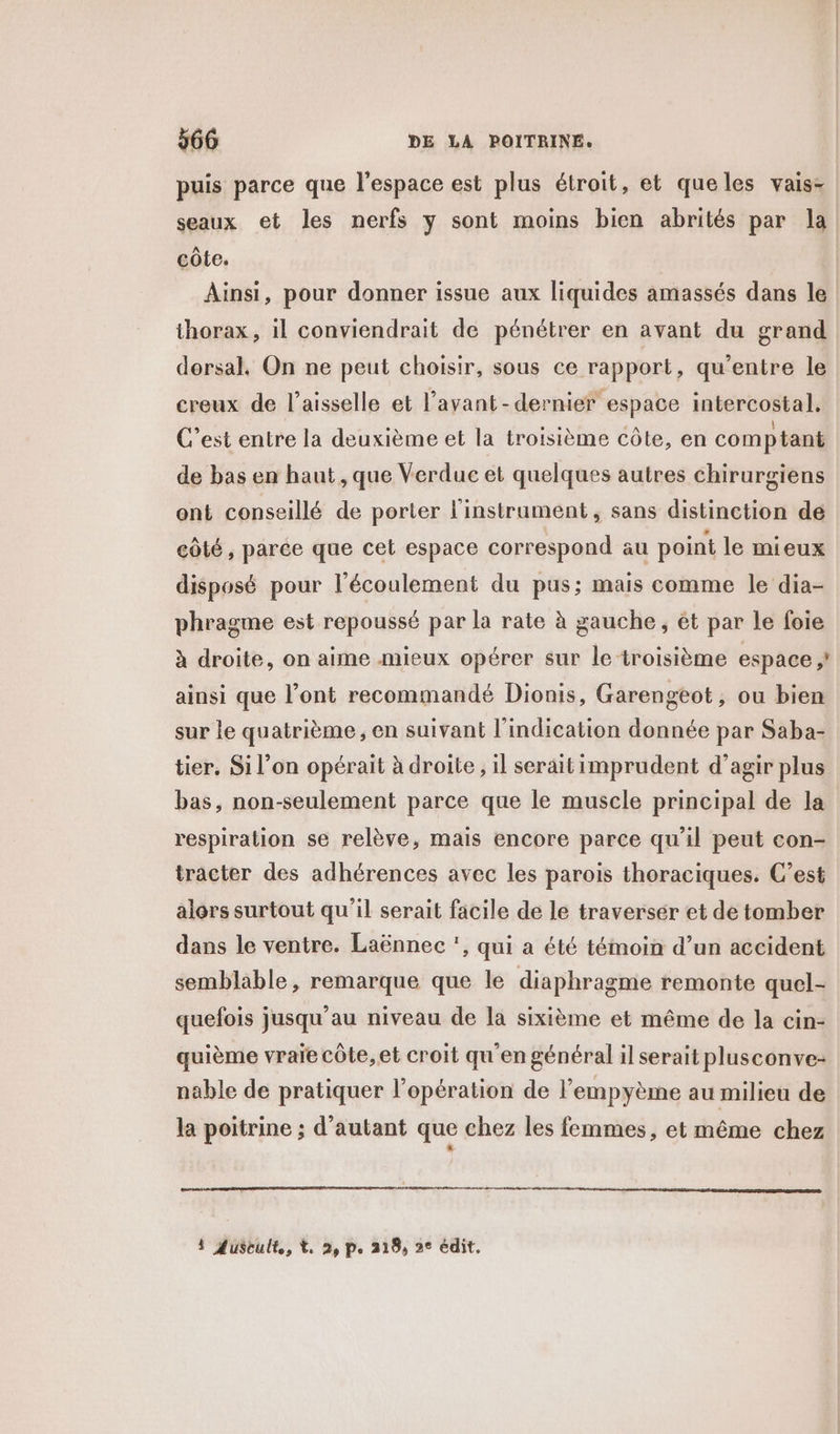 puis parce que l'espace est plus étroit, et queles vais- seaux et les nerfs y sont moins bien abrités par la côte. Ainsi, pour donner issue aux liquides amassés dans le thorax, il conviendrait de pénétrer en avant du grand dorsal, On ne peut choisir, sous ce rapport, qu'entre le creux de l’aisselle et l’avant-dernier espace intercostal. C’est entre la deuxième et la troisième côte, en comptant de bas en haut, que Verduc et quelques autres chirurgiens ont conseillé de porter l'instrument, sans distinction de côté, parce que cet espace correspond au point le mieux disposé pour l'écoulement du pus; mais comme le dia- phragme est repoussé par la rate à gauche, ét par le foie à droite, on aime mieux opérer sur le troisième espace ;! ainsi que l'ont recommandé Dionis, Garengeot, ou bien sur le quatrième , en suivant l'indication donnée par Saba- tier. Si l’on opérait à droite, il serait imprudent d’agir plus bas, non-seulement parce que le muscle principal de la respiration se relève, mais encore parce qu'il peut con- tracter des adhérences avec les parois thoraciques. C’est alors surtout qu'il serait facile de le traverser et de tomber dans le ventre. Laënnec , qui a été témoin d’un accident semblable , remarque que le diaphragme remonte quel- quefois jusqu’au niveau de la sixième et même de la cin- quième vraie côte, et croit qu'en général il serait plusconve- nable de pratiquer l'opération de l'empyème au milieu de la poitrine ; d'autant que chez les femmes, et même chez