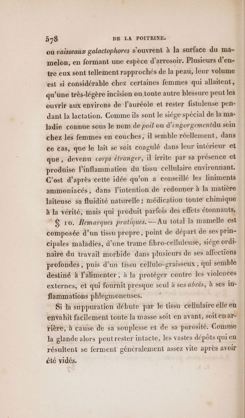 ou vaisseaux galactophores s'ouvrent à la surface du ma- melon, en formant une espèce d’arrosoir. Plusieurs d’en- tre eux sont tellement rapprochés de Ja peau, leur volume st si considérable chez certaines femmes qui allaitent, qu’une très-légère incision ou toute autre blessure peut les ouvrir aux environs de l’auréole et rester fistuleuse pen- dant la lactation. Comme ils sont le siége spécial de la ma- ladié connue sous le nom de poil ou d’engorgementdu sem chez les femmes en couches, il semble réellement, dans ce cas, que le lait se soit coagulé dans leur intérieur et que, devenu cor ps étranger, il irrite par sa présence et produise l'inflammation du tissu cellulaire environnant. C'est d’après cette idée qu ’on a conseillé les liniments ammoniacés, dans l'intention de redonner à la matière laïiteuse sa fluidité naturelle; médication toute chimique à la vérité, mais qui produit parfois des effets étonnants, © $ 10. Remarques pratiques. — Au total la mamelle est composée d’un tissu propre, point de départ de ses prin- cipales maladies, d’une trame fibro-celluleuse, siége ordi- nairé du travail morbide dans plusieurs de ses affections profondes , puis d’un tissu cellulo-graisseux , qui semble destiné à l’alimenter , à la protéger contre les violences externes, et qui fournit presque seul à ses acès, à ses in- flammations phlegmoneuses. | Si la suppuration débute par le tissu cellulaire elle én Ed la glande alors peut rester intacte, les vastes dépôts qui en résultent se ferment généralement assez vite après avoir été vidés,