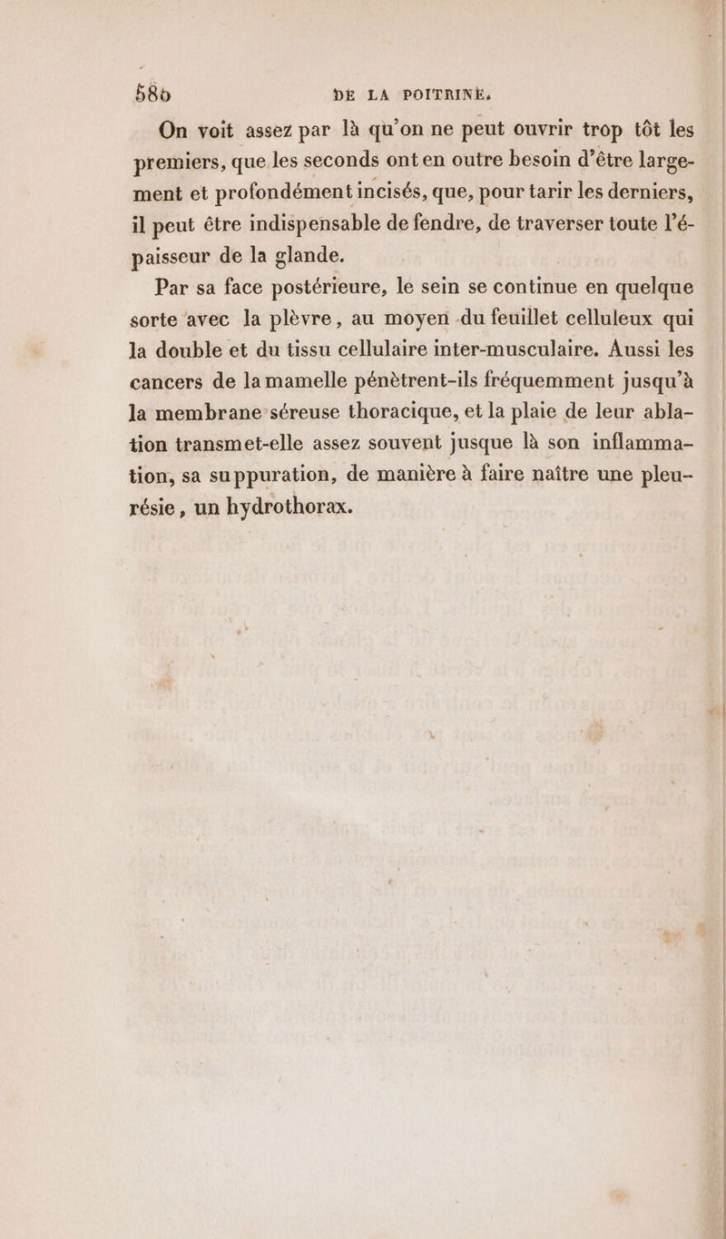 On voit assez par là qu’on ne peut ouvrir trop tôt les premiers, que. les seconds ont en outre besoin d’être large- ment et profondément incisés, que, pour tarir les derniers, il peut être indispensable de fendre, de traverser toute l’é- paisseur de la glande. Par sa face postérieure, le sein se continue en quelque sorte avec la plèvre, au moyen -du feuillet celluleux qui la double et du tissu cellulaire inter-musculaire. Aussi les cancers de lamamelle pénètrent-ils fréquemment jusqu’à la membrane séreuse thoracique, et la plaie de leur abla- tion transmet-elle assez souvent jusque là son inflamma- tion, sa suppuration, de manière à faire naître une pleu- résie, un hydrothorax.