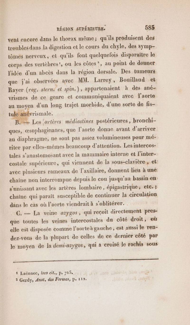 vent encore dans le thorax même; qu'ils produisent des troubles dans Ja digestion et le cours du chyle, des symp- tômés nerveux, et qu'ils font quelquefois disparaître le corps des vertèbres', ou les côtes”, au point de donner l'idée d’un abcès dans la région dorsale, Des iumeurs que j'ai observées avec MM. Larrey, Bouillaud et Rayer (reg. stern. et spin.), appartenaient à des ané- vrismes de ce genre et communiquaient avec Vaorte au moyen d'un long trajet morbide, d’une sorte de fis- tule ané B. = Les ‘artères médiastines postérieures, bronchi- ques, œsophagiennes, que l'aorte donne avant d'arriver au diaphragme, ne sont pas assez volumineuses pour mé- riter par elles-mêmes beaucoup d'attention. Les intercos- tales s’anastomosant avec la mammaire interne et l'inter- costale supérieure, qui viennent de la sous-clavière ; et: avec plusieurs rameaux de l’axillaire, donnent lieu à une chaine non interrompue depuis le cou jusqu’au bassin en s’unissant avec les artères lombaire, épigastrique ; etc. : chaîne qui paraît susceptible de continuer la circulation dans le cas où l'aorte viendrait à s’oblitérer. G. — La veine azygos, qui reçoit directement pres- que toutes les veines intercostales du côté droit, où elle est disposée comme l’aorteà gauche , est aussi le ren- dez-vous de la plupart de celles de ce dernier côté par le moyen de la demi-azygos, qui à croisé le rachis sous 4 Laënnec, loco cit., pe 719e a 2 Gerdy, Anat. des Formes, P. 112.