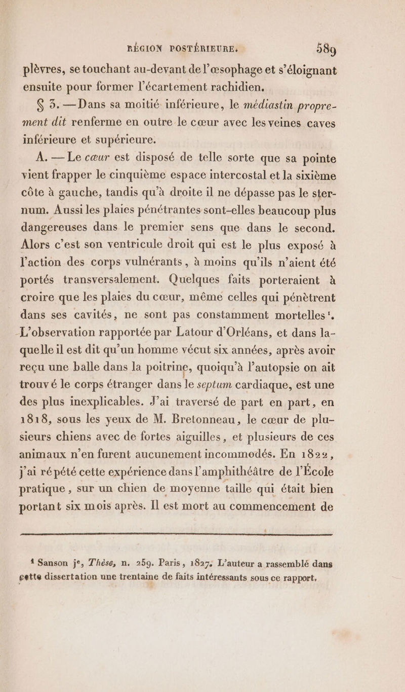 plèvres, se touchant au-devant de l’œsophage et s’éloignant ensuite pour former l’écartement rachidien. $ 3. — Dans sa moitié inférieure, le médiastin propre- ment dit renferme en outre le cœur avec les veines caves inférieure et supérieure. A. — Le cœur est disposé de telle sorte que sa pointe vient frapper le cinquième espace intercostal et la sixième côte à gauche, tandis qu'à droite il ne dépasse pas le ster- num. Aussi les plaies pénétrantes sont-elles beaucoup plus dangereuses dans le premier sens que dans le second. Alors c’est son ventricule droit qui est le plus exposé à l’action des corps vulnérants, à moins qu’ils n’aient été portés transversalement. Quelques faits porteraient à croire que les plaies du cœur, même celles qui pénètrent dans ses cavités, ne sont pas constamment mortelles’. L'observation rapportée par Latour d'Orléans, et dans la- quelle il est dit qu'un homme vécut six années, après avoir reçu une balle dans la poitrine, quoiqu’à l’autopsie on ait trouvé le corps étranger dans le septum cardiaque, est une des plus inexplicables. J’ai traversé de part en part, en 1818, sous les yeux de M. Bretonneau, le cœar de plu- sieurs chiens avec de fortes aiguilles, et plusieurs de ces animaux n’en furent aucunement incommodés. En 1822, j'ai ré pété cette expérience dans l’amphithéâtre de l’École pratique , sur un chien de moyenne taille qui était bien portant six mois après. [l est mort au commencement de 4 Sanson j°, Thèse, n. 259. Paris, 1827. L’auteur a rassemblé dans gette dissertation une trentaine de faits intéressants sous ce rapport,