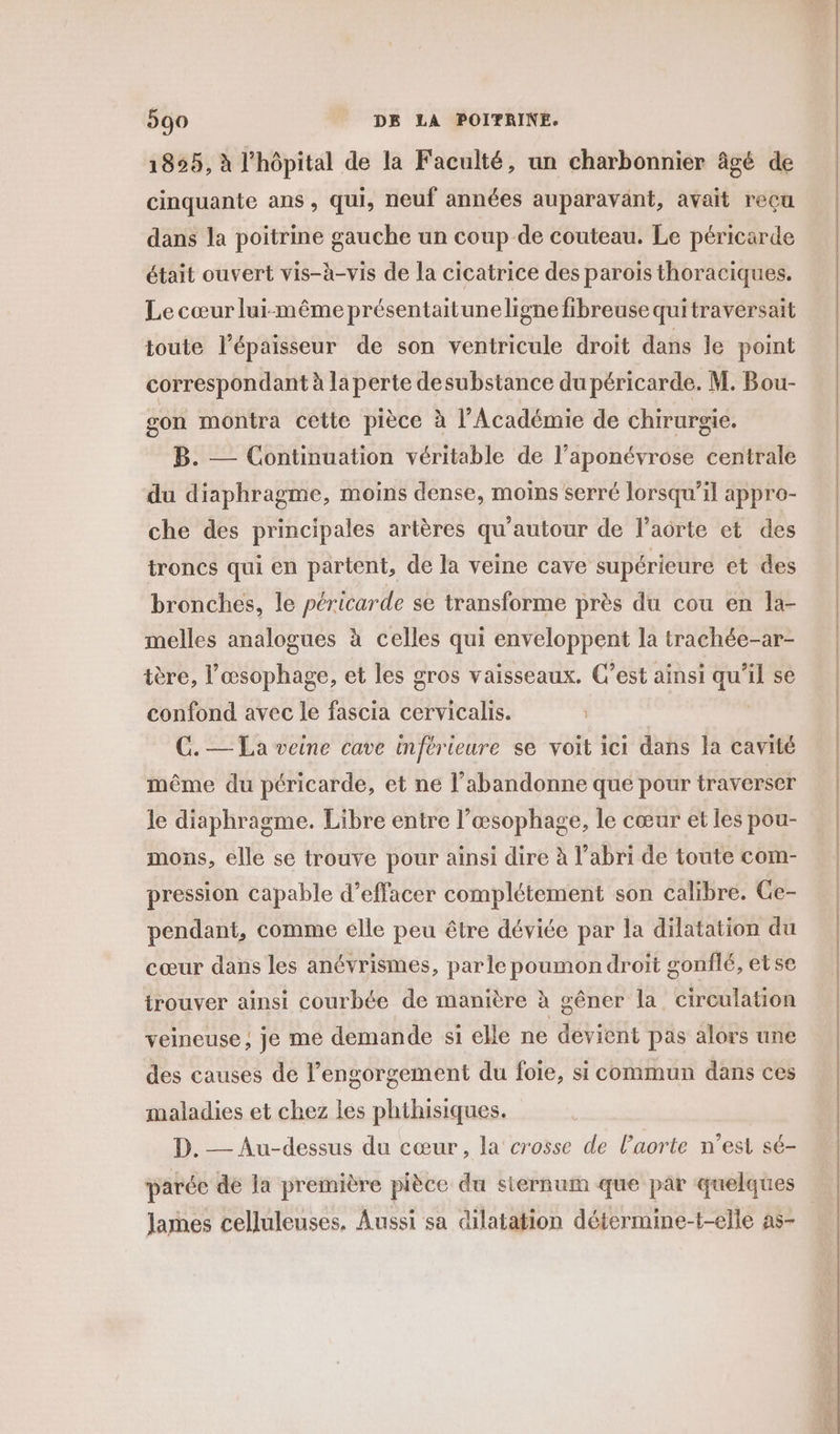 1825, à l'hôpital de la Faculté, un charbonnier âgé de cinquante ans, qui, neuf années auparavant, avait reçu dans la poitrine gauche un coup de couteau. Le péricarde était ouvert vis-à-vis de la cicatrice des parois thoraciques. Le cœur lui-même présentaituneligne fibreuse quitraversait toute l'épaisseur de son ventricule droit dans le point correspondant à la perte desubstance du péricarde. M. Bou- gon montra cette pièce à l’Académie de chirurgie. B. — Continuation véritable de l’aponévrose centrale du diaphragme, moins dense, moins serré lorsqu'il appro- che des principales artères qu’autour de l’aorte et des troncs qui en partent, de la veine cave supérieure et des bronches, le péricarde se transforme près du cou en la- melles analogues à celles qui enveloppent la trachée-ar- tère, l'œsophage, et les gros vaisseaux. C’est ainsi qu'il se confond avec le fascia cervicalis. | C.— La veine cave inférieure se voit ici dans la cavité même du péricarde, et ne l’abandonne qué pour traverser le diaphragme. Libre entre l’œsophage, le cœur et les pou- mons, elle se trouve pour ainsi dire à l’abri de toute com- pression capable d'effacer complétement son calibre. Ge- pendant, comme elle peu être déviée par la dilatation du cœur dans les anévrismes, parle poumon droit gonflé, etse trouver ainsi courbée de manière à gêner la circulation veineuse; je me demande si elle ne devient pas alors une des causes de l’engorgement du foie, si commun dans ces maladies et chez les phthisiques. D. — Au-dessus du cœur, la crosse de l'aorte n’est sé- parée de la première pièce du sternum que pàr quelques