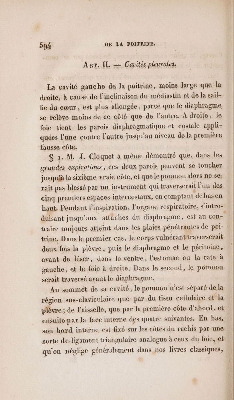 Arr. IL — Cavités pleurales, La cavité gauche de la poitrine, moins large que Îa droite, à cause de J'inchin aison du médiastin et de la sail- lie du cœur, est plus allongée, parce que le diaphragme se relève moins de ce côté que de l’autre. A droite, le foie tient les parois diaphragmatique et costale appli- quées l’une contre l’autre jusqu'au niveau de la première fausse . S 1. M. J. Cloquet à même démontré que, dans les grandes . , ces deux parois peuvent se toucher rait pas blessé par un instrument qui traverserait l’ un des cinq premiers espaces intercostaux, en comptant débasen haut. Pendant l'inspiration, l'organe respiratoire, s intro duisant jusqu'aux attaches du diaphragme, est au con- trine. Dans le premier Cas, le Corps vulnérant traverserait deux fois la plèvre, puis le diaphragme et le péritoine, avant de léser, dans le ventre, l'estomac ou la rate à gauche, et le foie à droite. Dans le second, le poumon serait traversé avant le diaphragme. Au sommet de sa cavité, le poumon n’est séparé de la région sus-claviculaire que par du tissu cellulaire et la plèvre ; de laisselle, que par la première côte d’abord, et ensuite par la face interne des quatre suivantes. En bas, son bord intérne est fixé sur les côtés du rachis par une sorte de ligament triangulaire analogue à ceux du foie, et qu'on néglige généralement dans nos livres classiques,