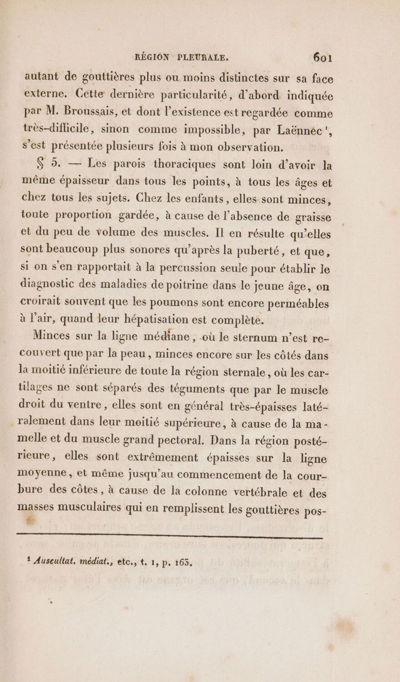 autant de gouttières plus ou moins distinctes sur sa face externe. Cétte dernière particularité, d’abord indiquée par M. Broussais, et dont l’existence est regardée comme très-difficile, sinon comme impossible, par Laënnéc', s’est présentée plusieurs fois à mon observation. $ 5. — Les parois thoraciques sont loin d’avoir la même épaisseur dans tous les points, à tous les âges et chez tous les sujets. Chez les enfants , elles sont minces, toute proportion gardée, à cause de l’absence de graisse et du peu de volume des muscles. Il en résulte qu’elles sont beaucoup plus sonores qu’après la puberté, et que, si on s'en rapportait à la percussion seule pour établir le diagnostic des maladies de poitrine dans le jeune âge, on croirait souvent que les poumons sont encore perméables à l'air, quand leur hépatisation est complète. Minces sur la ligne médiane , -où le sternum n’est re- couvert que par la peau , minces encore sur les côtés dans la moitié inférieure de toute la région sternale , où les car- tilages ne sont séparés des téguments que par le muscle droit du ventre , elles sont en général très-épaisses laté- ralement dans leur moitié supérieure, à cause de la ma- melle et du muscle grand pectoral. Dans la région posté- rieure, elles sont extrêmement épaisses sur la ligne moyenne, et même jusqu’au commencement de la cour- bure des côtes , à cause de la colonne vertébrale et des masses musculaires qui en remplissent les gouttières pos- LA TT eu née CR enter terne re on nn sav ! Auscultat, médiat., etc., t, 1, p, 163.