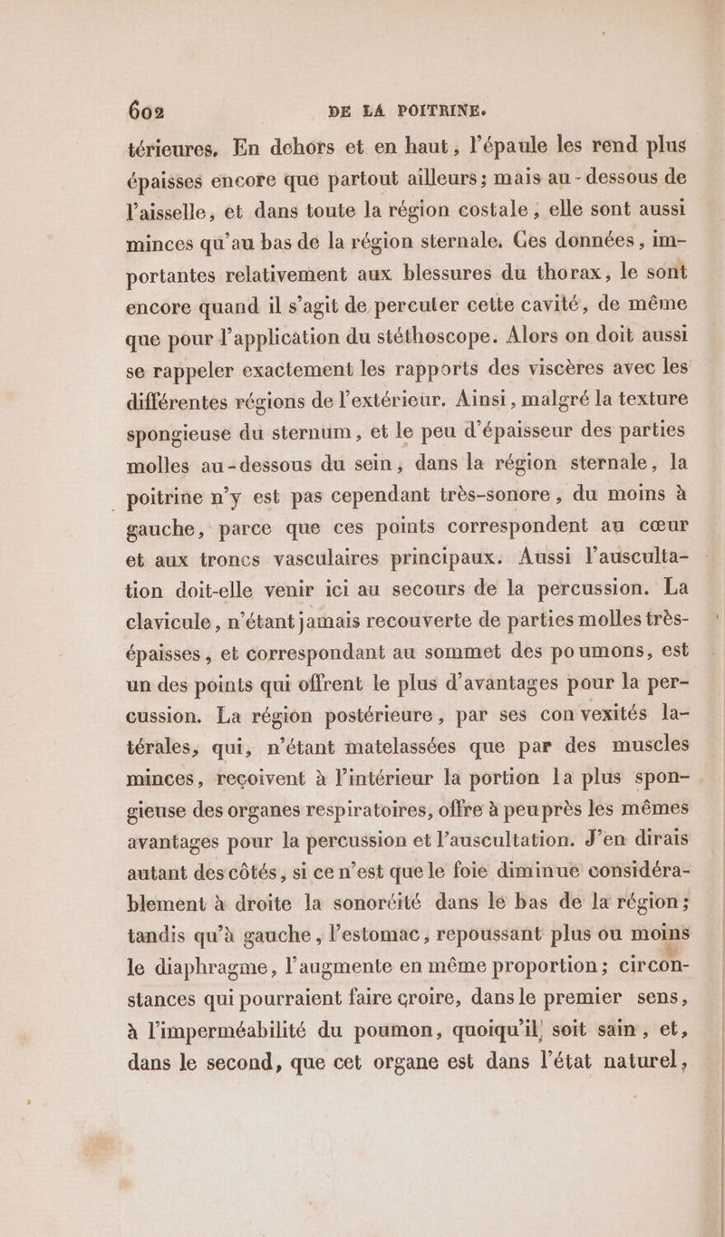 térieures, En dehors et en haut, l'épaule les rend plus épaisses encore que partout ailleurs ; mais au - dessous de l’aisselle, et dans toute la région costale ; elle sont aussi minces qu’au bas de la région sternale, Ges données , im- portantes relativement aux blessures du thorax, le sont encore quand il s’agit de perculer cette cavité, de même que pour l'application du stéthoscope. Alors on doit aussi se rappeler exactement les rapports des viscères avec les différentes régions de l'extérieur. Ainsi, malgré la texture spongieuse du sternum, et le peu d'épaisseur des parties molles au-dessous du sein, dans la région sternale, la _ poitrine n’y est pas cependant très-sonore, du moins à gauche, parce que ces points correspondent au cœur et aux troncs vasculaires principaux. Aussi l’ausculta- tion doit-elle venir ici au secours de la percussion. La clavicule , n’étant jamais recouverte de parties molles très- épaisses, et correspondant au sommet des poumons, est un des points qui offrent le plus d'avantages pour la per- cussion. La région postérieure, par ses con vexités la- térales, qui, n'étant matelassées que par des muscles minces, reçoivent à l’intérieur la portion La plus spon- gieuse des organes respiratoires, offre à peu près les mêmes avantages pour la percussion et l’auscultation. J’en dirais autant des côtés, si ce n’est que le foie diminué considéra- blement à droite la sonortité dans lé bas de lx région; tandis qu’à gauche , l’estomac, repoussant plus ou moins le diaphragme, l’augmente en même proportion ; circon- stances qui pourraient faire croire, dans le premier sens, à l’imperméabilité du poumon, quoiqu'il, soit sain , et, dans le second, que cet organe est dans l’état naturel,