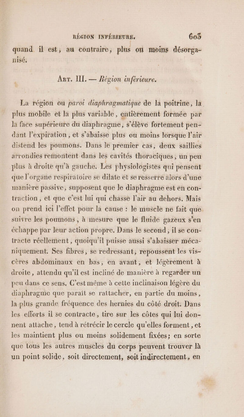 C2 e / À C2  quand il est; au contraire, plus où moins désorga- nisé, Anr. IL, — Région inférieure. La région où parot diaphragmatique de la poitrine, la plus mobile et la plus variable, entièrement formée par la face supérieure du diaphragme, s’élève fortement pen- dant lexpiration , et s’abaïsse plus où moins lorsque l'air distend les poumons. Dans le premier cas, deux saillies arrondies remontent dans les cavités thoraciques , un peu plus à droite qu'à gauche. Les physiologistes qui pensent que l'organe respiratoire se dilate et se resserre älors d’une manière passive, supposent que le diaphragme est en con- traction , et que c’est lui qui chasse l’air au dehors. Mais on prend ici l’effet pour la cause : le muscle ne fait que suivre les poumons , à mesure que le fluide gazeux s’en échappe par leur action propre. Dans le second, il se con- tracte réellement, quoiqu'il puisse aussi s’abaisser méca- niquement. Ses fibres, se redressant, repoussent les vis- cères abdominaux en bas, en avant, et légèrement à droite , attendu qu'il est incliné de manière à regarder un peu dans ce sens. C’est même à cette inclinaison légère du diaphragme que paraît se rattacher, en partie du moins, la plus grande fréquence des hernies du côté droit. Dans les efforts 1l se contracte, tire sur les côtes qui lui don- nent attache, tend à rétrécir le cercle qu’elles forment , et les maintient plus ou moins solidement fixées; en sorte que tous les autres muscles du corps peuvent trouver là un point solide, soit directement, soit indirectement, en