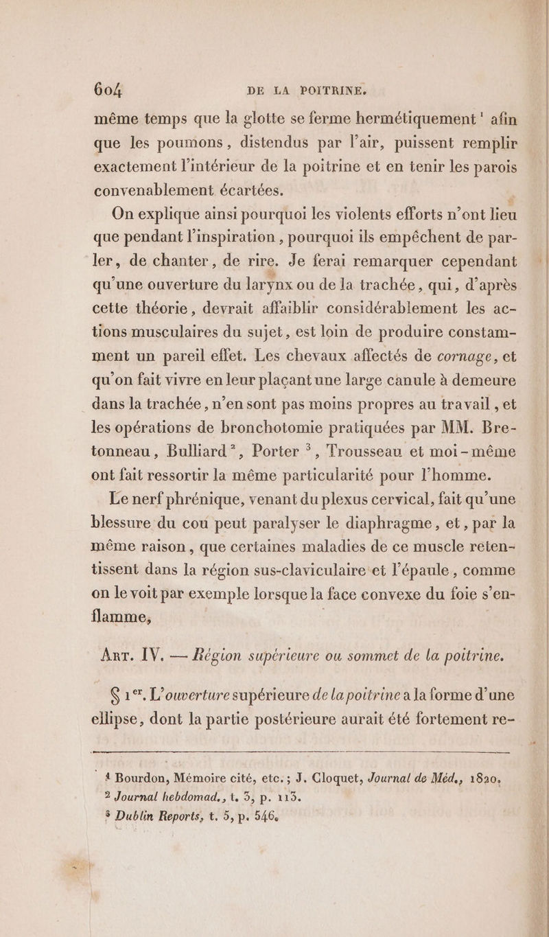 même temps que la glotte se ferme hermétiquement : afin que les poumons, distendus par l'air, puissent remplir exactement l’intérieur de la poitrine et en tenir les parois convenablement écartées. On explique ainsi pourquoi les violents efforts n’ont lien que pendant l'inspiration , pourquoi ils empêchent de par- ler, de chanter, de rire. Je ferai remarquer cependant qu’une ouverture du larynx ou de la trachée, qui, d’après cette théorie, devrait affaiblir considérablement les ac- tions musculaires du sujet, est loin de produire constam- ment un pareil effet. Les chevaux affectés de cornage, et qu'on fait vivre en leur plaçant une large canule à demeure dans la trachée , n’en sont pas moins propres au travail , et les opérations de bronchotomie pratiquées par MM. Bre- tonneau, Bulliard”?, Porter *, Trousseau et moi-même ont fait ressortir la même particularité pour l’homme. Le nerf phrénique, venant du plexus cervical, fait qu’une blessure du cou peut paralyser le diaphragme , et, par la même raison, que certaines maladies de ce muscle reten- tissent dans la région sus-claviculaire et l'épaule, comme on le voit par exemple lorsque la face convexe du foie s’en- flamme, | Mar. IV. Région supérieure ou sommet de la poitrine. 1%, L'ouverture supérieure de la poitrine a la forme d’une ellipse, dont la partie postérieure aurait été fortement re- 4 Bourdon, Mémoire cité, etc. ; J, Cloquet, Journal de Méd., 1820, ? Journal hebdomad. , t, 3, p. 115. 3 Dublin Reports, t. 5, p. 546.