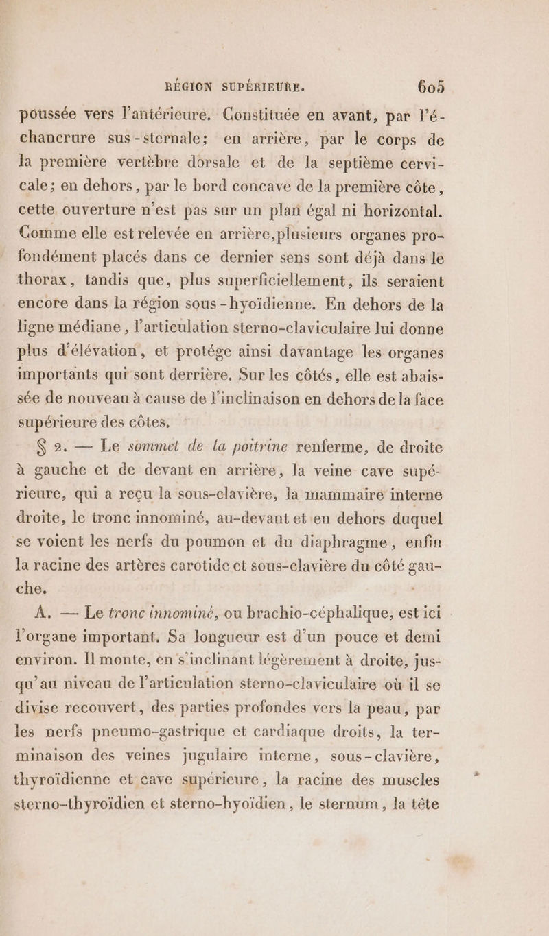 poussée vers l’antérieure. Constituée en avant, par l’é- chancrure sus-sternale; en arrière, par le corps de la première vertèbre dorsale et de la septième cervi- cale; en dehors, par le bord concave de la première côte, cette ouverture n'est pas sur un plan égal ni horizontal. Comme elle est relevée en arrière, plusieurs organes pro- fondément placés dans ce dernier sens sont déjà dans le thorax, tandis que, plus superficiellement, ils seraient encore dans la région sous -hyoïdienne, En dehors de la ligne médiane , l'articulation sterno-claviculaire lui donne plus d'élévation, et protége ainsi davantage les organes importants qui sont derrière. Sur les côtés, elle est abais- sée de nouveau à cause de l’inclinaison en dehors de la face supérieure des côtes. $ 2. — Le sommet de la poitrine renferme, de droite à gauche et de devant en arrière, la veine cave supé- rieure, qui a reçu la sous-clavière, la mammaire interne droite, le tronc innominé, au-devant et en dehors duquel se voient les nerfs du poumon et du diaphragme, enfin la racine des artères carotide et sous-clavière du côté gau- che. À, — Le tronc innominé, ou brachio-céphalique, est ici l'organe important. Sa longueur est d’un pouce et demi environ. Îl monte, en s'inclinant légèrement à droite, jus- qu’au niveau de l'articulation sterno-claviculaire où il se divise recouvert, des parties profondes vers la peau, par les nerfs pneumo-gasirique et cardiaque droits, la ter- minaison des veines jugulaire interne, sous-clavière, thyroïdienne et cave supérieure, la racine des muscles sterno-thyroïdien et sterno-hyoïdien , le sternum, la tête