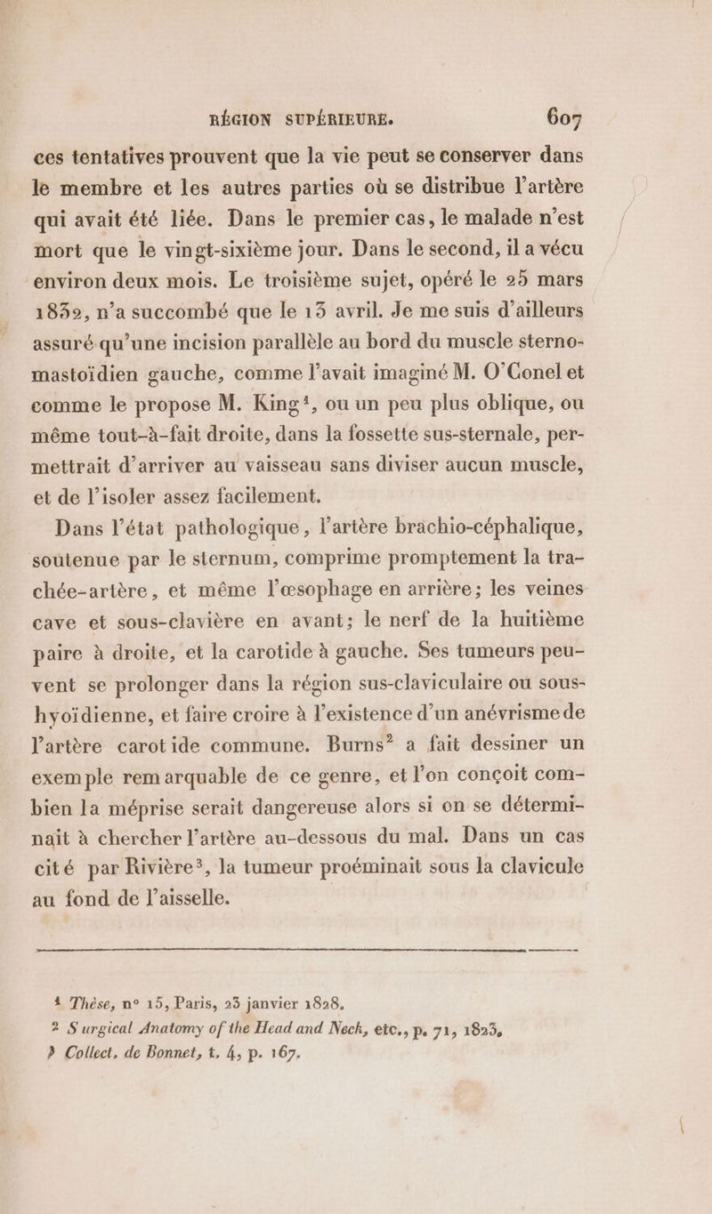 ces tentatives prouvent que la vie peut se conserver dans le membre et les autres parties où se distribue l'artère qui avait été liée. Dans le premier cas, le malade n’est mort que le vingt-sixième jour. Dans le second, il a vécu “environ deux mois. Le troisième sujet, opéré le 25 mars 1832, n’a succombé que le 13 avril. Je me suis d’ailleurs assuré qu’une incision parallèle au bord du muscle sterno- mastoïdien gauche, comme l’avait imaginé M. O’Conel et comme le propose M. King!, ou un peu plus oblique, ou même tout-à-fait droite, dans la fossette sus-sternale, per- mettrait d'arriver au vaisseau sans diviser aucun muscle, et de l’isoler assez facilement. Dans l’état pathologique, l'artère brachio-céphalique, soutenue par le sternum, comprime promptement la tra- chée-artère, et même l’œsophage en arrière; les veines cave et sous-clavière en avant: le nerf de la huitième paire à droite, et la carotide à gauche. Ses tumeurs peu- vent se prolonger dans la région sus-claviculaire ou sous- hyoïdienne, et faire croire à l'existence d’un anévrisme de l'artère carotide commune. Burns” a fait dessiner un exemple rem arquable de ce genre, et l’on conçoit com- bien la méprise serait dangereuse alors si on se détermi- naït à chercher l'artère au-dessous du mal. Dans un cas cité par Rivière*, la tumeur proéminait sous la clavicule au fond de l’aisselle. 4 Thèse, n° 15, Paris, 23 janvier 1828, 2 S'urgical Anatomy of the Head and Neck, etc., p, 71, 1823, ? Collect, de Bonnet, t, 4, p. 167.