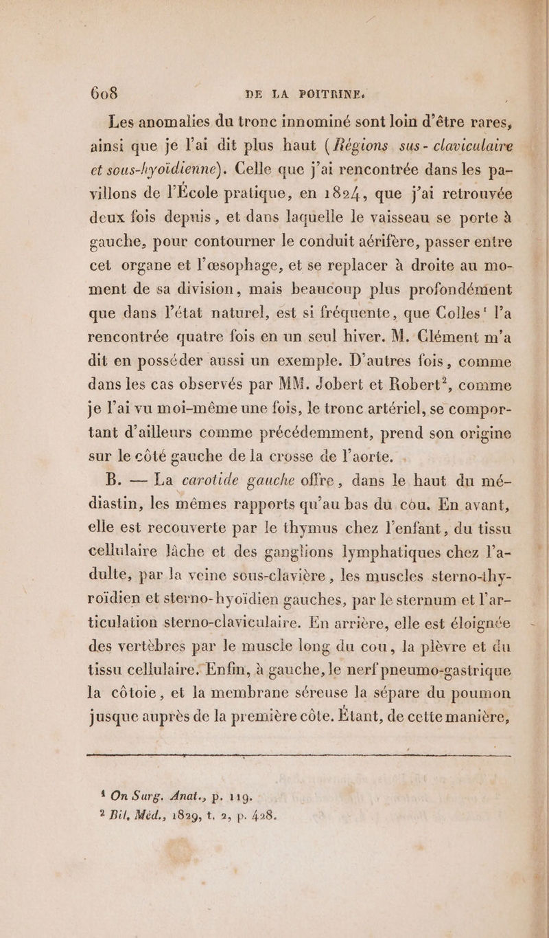 Les anomalies du tronc innominé sont loin d’être rares, ainsi que je l'ai dit plus haut (Régions sus- claviculaire et sous-hyoïdienne). Celle que j'ai rencontrée dans les pa- villons de l’École pratique, en 1824, que j'ai retrouvée deux fois depuis, et dans laquelle le vaisseau se porte à gauche, pour contourner le conduit aérifère, passer entre cet organe et l’œsophage, et se replacer à droite au mo- ment de sa division, mais beaucoup plus profondément que dans l’état naturel, est si fréquente, que Colles’ Pa rencontrée quatre fois en un seul hiver. M. Clément m'a dit en posséder aussi un exemple. D’autres fois, comme dans les cas observés par MM. Jobert et Robert”, comme je lai vu moi-même une fois, le tronc artériel, se compor- tant d'ailleurs comme précédemment, prend son origine sur le côté gauche de la crosse de l'aorte. Die La carotide gauche offre, dans le haut du mé- diastin, les mêmes rapports qu’au bas du cou. En avant, elle est recouverte par le thymus chez l’enfant, du tissu cellulaire lâche et des ganglions lymphatiques chez l’a- dulte, par la veine sous-clavière , les muscles sterno4hy- roïdien et sterno-hyoïdien gauches, par le sternum et l’ar- ticulation sterno-claviculaire. En arrière, elle est éloignée des vertèbres par le muscle long du cou, la plèvre et du tissu cellulaire. Enfin, à gauche, le nerf pneumo-gastrique la côtoie, et la membrane séreuse la sépare du poumon jusque auprès de la première côte. Étant, de cette manière, 1 On Surg. Anat., p. 119. 2 Dil, Méd., 1829, t, 2, p. 428. ee L —