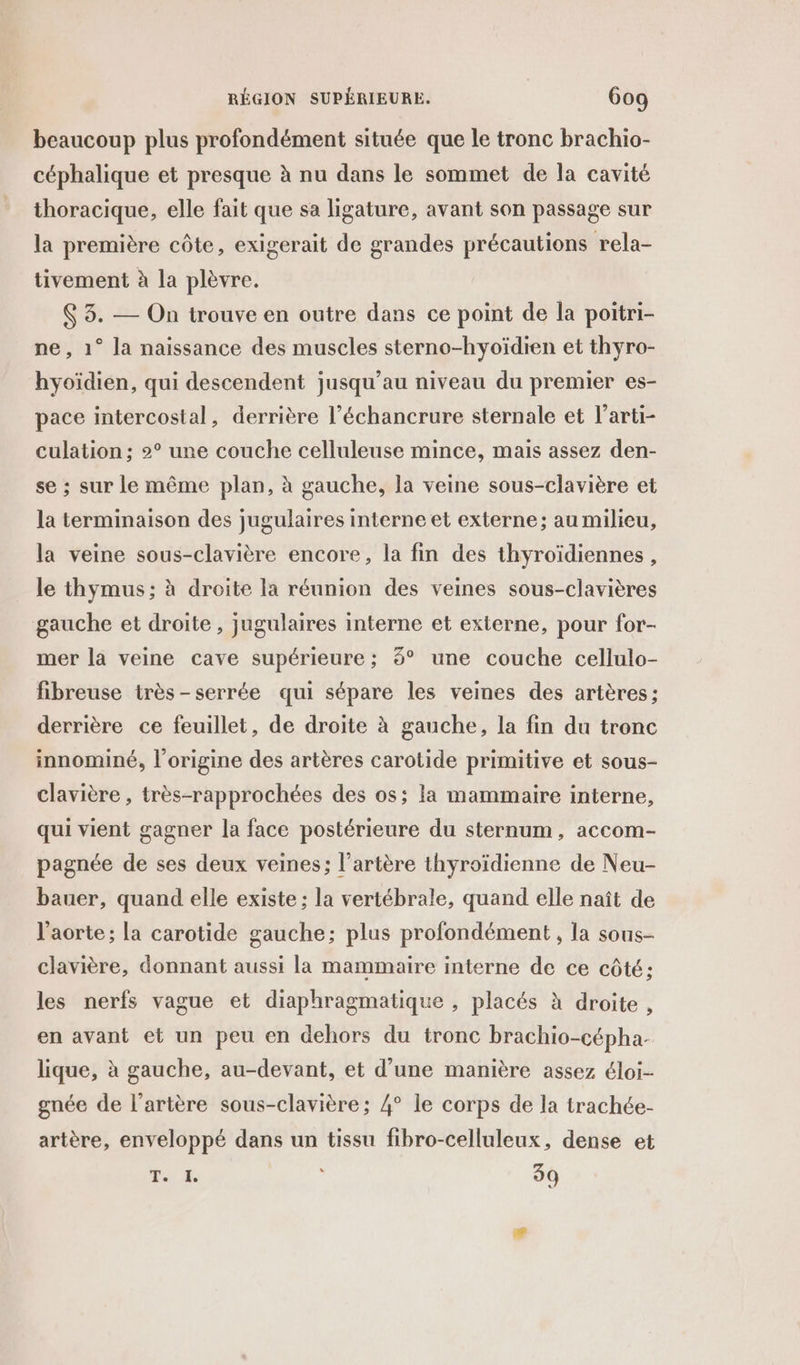 beaucoup plus profondément située que le tronc brachio- céphalique et presque à nu dans le sommet de la cavité thoracique, elle fait que sa ligature, avant son passage sur la première côte, exigerait de grandes précautions rela- tivement à la plèvre. 6 3. — On trouve en outre dans ce point de la poitri- ne, 1° la naissance des muscles sterno-hyoïdien et thyro- hyoïdien, qui descendent jusqu’au niveau du premier es- pace intercostal, derrière l’échancrure sternale et l’arti- culation ; 2° une couche celluleuse mince, mais assez den- se ; sur le même plan, à gauche, la veine sous-clavière et la terminaison des jugulaires interne et externe; au milieu, la veine sous-clavière encore, la fin des thyroïdiennes, le thymus; à droite la réunion des veines sous-clavières gauche et droite , jugulaires interne et externe, pour for- mer la veine cave supérieure ; 8° une couche cellulo- fibreuse très-serrée qui sépare les veines des artères ; derrière ce feuillet, de droite à gauche, la fin du tronc innominé, l’origine des artères carotide primitive et sous- clavière , très-rapprochées des os; la mammaire interne, qui vient gagner la face postérieure du sternum, accom- pagnée de ses deux veines; l'artère thyroïdienne de Neu- bauer, quand elle existe ; la vertébrale, quand elle naît de l'aorte ; la carotide gauche; plus profondément , la sous- clavière, donnant aussi la mammaire interne de ce côté: les nerfs vague et diaphragmatique , placés à droite , en avant et un peu en dehors du tronc brachio-cépha- lique, à gauche, au-devant, et d’une manière assez éloi- gnée de l'artère sous-clavière; 4° le corps de la trachée- artère, enveloppé dans un tissu fibro-celluleux, dense et s AE 7 39