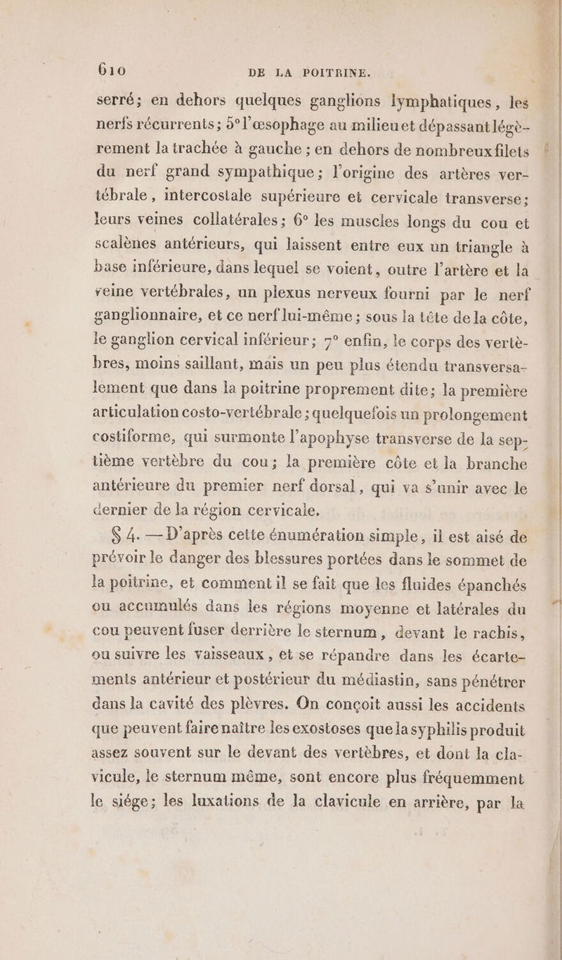 serré; en dehors quelques ganglions Iymphatiques, les nerfs récurrents ; 5°l’œsophage au milieuet dépassant légè- rement la irachée à gauche ; en dehors de nombreux filets du nerf grand sympathique; l’origine des artères ver- tébrale, intercostale supérieure et cervicale transverse: leurs veines collatérales : 6° les muscles longs du cou et scalènes antérieurs, qui laissent entre eux un triangle à base inférieure, dans lequel se voient, outre l'artère et la reine vertébrales, un plexus nerveux fourni par le nerf ganglionnaire, et ce nerf lui-même ; sous la tête de la côte, le ganglion cervical inférieur; 7° enfin, le corps des vertiè- bres, moins saillant, mais un peu plus étendu transversa- lement que dans la poitrine proprement dite; la première articulation costo-vertébrale ; quelquefois un prolongement costiforme, qui surmonte l’apophyse transverse de la sep- üème vertèbre du cou; la première côte et la branche antérieure du premier nerf dorsal , qui va s’unir avec le dernier de la région cervicale. S 4. — D'après cette énumération simple, il est aisé de prévoir le danger des blessures portées dans le sommet de la poitrine, et comment il se fait que les fluides épanchés ou accumulés dans les régions moyenne et latérales du cou peuvent fuser derrière le sternum, devant le rachis, ou suivre les vaisseaux, et se répandre dans les écarte- ments antérieur et postérieur du médiastin, sans pénétrer dans la cavité des plèvres. On conçoit aussi les accidents que peuvent faire naître les exostoses quelasyphilis produit assez souvent sur Le devant des vertèbres, et dont la cla- le siège; les luxations de la clavicule en arrière, par la 470% 71