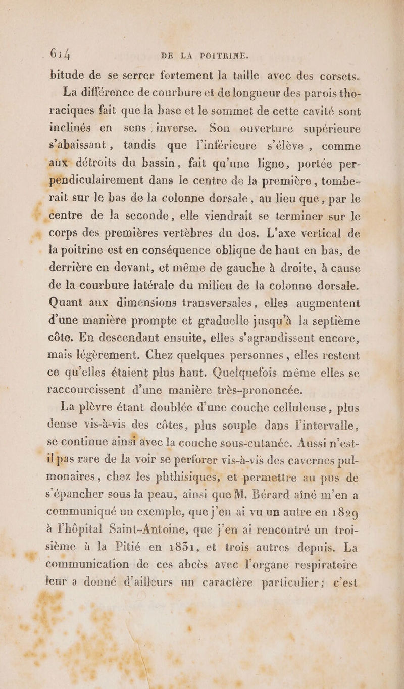 bitude de se serrer fortement la taille avec des corsets. La différence de courbure et.de longueur des parois tho- raciques fait que la base et le sommet de cette cavité sont inclinés en sens inverse, Son ouverture supérieure s’abaissant, tandis que l'inférieure s'élève , comme aux détroits du bassin, fait qu'une ligne, portée per- péndiculairement dans le centre de ia première , tombe- la poitrine est en conséquence oblique de haut en bas, de derrière en devant, et même de gauche à droite, à cause de la courbure latérale du milieu de la colonne dorsale. Quant aux dimensions transversales, elles augmentent d'une manière prompte et graduelle jusqu’à la septième côte. En descendant ensuite, elles s’agrandissent encore, mais légèrement, Chez quelques personnes, elles restent ce qu'elles étaient plus haut, Quelquefois même elles se raccourcissent d’une manière très-prononcée. La plèvre étant doublée d’une couche celluleuse, plus dense vis-b-vis des côtes, plus souple dans l'intervalle, e à e oi e se continue ainsi avec la couche sous-cutanée. Aussi n’est- monaires, chez les phihisiques, et permettre au pus de s épancher sous la peau, ainsi que M. Bérard aîné m'en a communiqué un exemple, que j'en ai vu un autre en 1 829 à l'hôpital Saint-Antoine, que j'en ai rencontré un troi- sième à la Pitié en 1831, et trois autres depuis. La communication de ces abcès avec l'organe respiratoire leur à donné d’ailleurs un caractère particulier; c’est