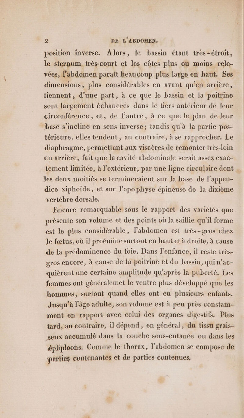 position inverse. Alors, le bassin étant très-étroit, le sternum très-court et les côtes plus ou moins rele- vées, l'abdomen paraît beaucoup plus large en haut. Ses dimensions, plus considérables en avant qu’en arrière, tiennent, d’une part, à ce que le bassin et la poitrine sont largement échancrés dans le tiers antérieur de leur circonférence , et, de l’autre, à ce que le plan de leur base s'incline en sens inverse; tandis qu'à la partie pos- térieure, elles tendent, au contraire, à se rapprocher. Le diaphragme, permettant aux viscères de remonter très-loin en arrière, fait que la cavité abdominale serait assez exac- tement limitée, à l'extérieur, par une ligne circulaire dont les deux moitiés se termineraient sur la base de l’appen- dice xiphoïde, et sur l’apophyse épineuse de la dixième vertèbre dorsale. Encore remarquable sous le rapport des variétés que présente son volume et des points où la saillie qu’il forme est le plus considérable, l'abdomen est irès-gros chez le fœtus, où il proémine surtout en haut et à droite, à cause de la prédominence du foie, Dans l'enfance, il reste très- gros encore, à cause de la poitrine et du bassin, qui n’ac- quièrent une certaine amplitude qu'après la puberté. Les femmes ont généralemet le ventre plus développé que les hommes, surtout quand elles ont eu plusieurs enfants. Jusqu'à l’âge adulte, son volume est à peu près constam- ment en rapport avec celui des organes digestifs. Plus tard, au contraire, il dépend, en général, du tissu grais- seux accumulé dans la couche sous-cutanée ou dans les épliploons. Comme le thorax, l'abdomen se compose de parties contenantes et de parties contenues,