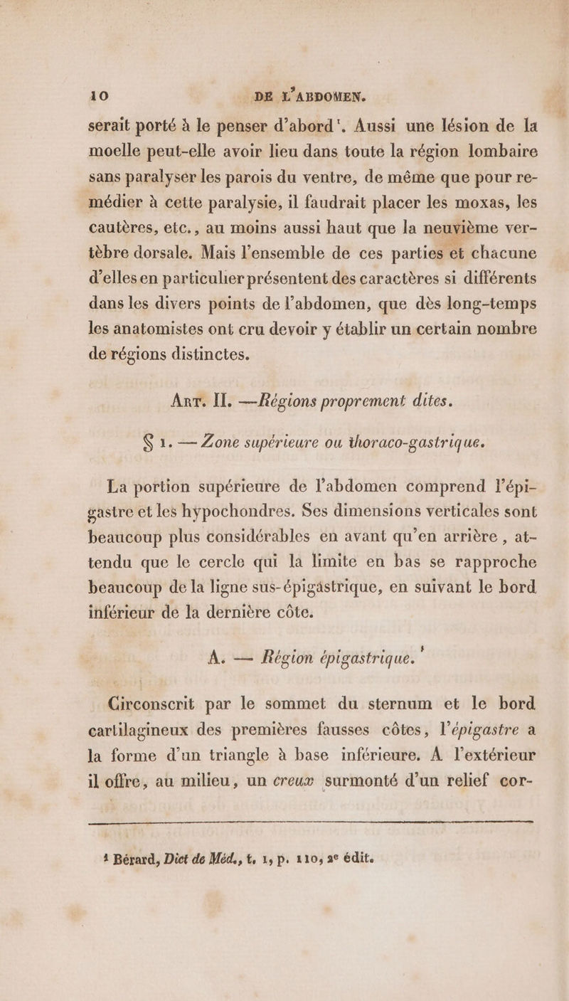 serait porté à le penser d’abord'. Aussi une lésion de la moelle peut-elle avoir lieu dans toute la région lombaire sans paralyser les parois du ventre, de même que pour re- médier à cette paralysie, il faudrait placer les moxas, les cautères, elc., au moins aussi haut que la neuvième ver- tèbre dorsale. Mais l’ensemble de ces parties et chacune d’ellesen particulier présentent des caractères si différents dans les divers points de l'abdomen, que dès long-temps les anatomistes ont cru devoir y établir un certain nombre de régions distinctes. ART. II. —hégions proprement dites. $ 1. — Zone supérieure ou thoraco-gastrique. La portion supérieure de l'abdomen comprend lépi- gasire et les hypochondres. Ses dimensions verticales sont beaucoup plus considérables en avant qu’en arrière , at- tendu que le cercle qui la limite en bas se rapproche beaucoup de la ligne sus-épigästrique, en suivant le bord inférieur de la dernière côte. f e f L L $ À. — Région épigastrique. Circonscrit par le sommet du sternum et le bord carlilagineux des premières fausses côtes, l’épigastre à la forme d’un triangle à base inférieure. À l'extérieur il offre, au milieu, un creux surmonté d’un relief cor- 4 Bérard, Dict de Méd,, t, 1, p. 110, ae édit.