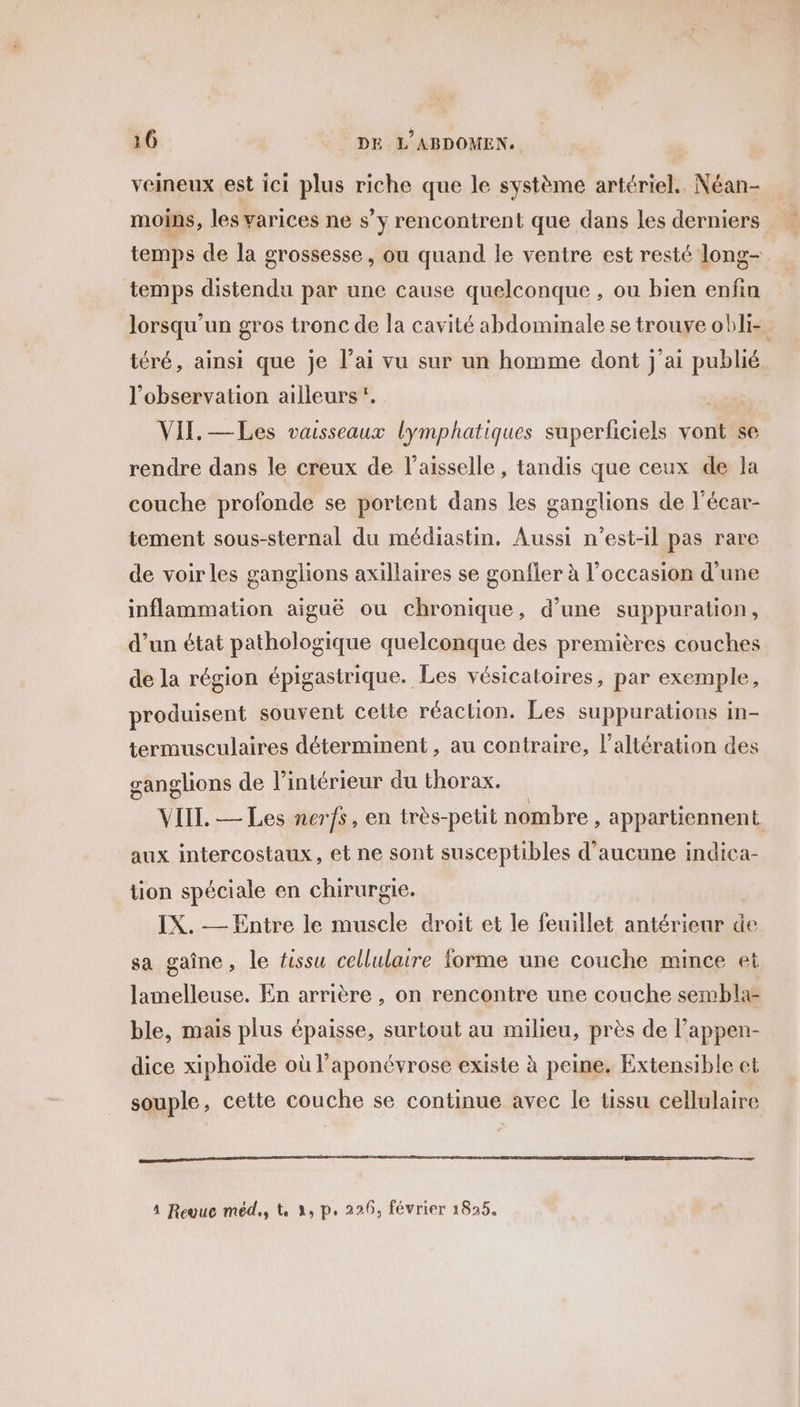 veineux est ici plus riche que le système artériel. Néan- moins, les varices ne s s’y rencontrent que dans les derniers L. temps de la grossesse, ou quand le ventre est resté long- temps distendu par une cause quelconque , ou bien enfin lorsqu'un gros tronc de la cavité abdominale se trouye obli- téré, ainsi que je l’ai vu sur un homme dont j'ai publié l'observation ailleurs. | VII. —Les vaisseaux lymphatiques superficiels vont se rendre dans le creux de l’aisselle , tandis que ceux de la couche profonde se portent dans les ganglions de l'écar- tement sous-sternal du médiastin, Aussi n'est-il pas rare de voir les ganglions axillaires se gonfler à l’occasion d’une inflammation aiguë ou chronique, d’une suppuration, d’un état pathologique quelconque des premières couches de la région épigastrique. Les vésicatoires, par exemple, produisent souvent celte réaction. Les suppurations in- termusculaires déterminent, au contraire, l’altération des ganglions de l’intérieur du thorax. VIIT. — Les nerfs, en très-petit nombre, appartiennent aux intercostaux, et ne sont susceptibles d'aucune indica- tion spéciale en chirurgie. IX. — Entre le muscle droit et le feuillet antérieur de sa gaîne, le fissu cellulaire forme une couche mince et lamelleuse. En arrière , on rencontre une couche sembla- ble, mais plus épaisse, surtout au milieu, près de l’appen- dice xiphoïde où l’aponévrose existe à peine. Extensible et souple, cette couche se continue avec le tissu cellulaire 4 Revue méd., tk 3, p, 226, février 1825,