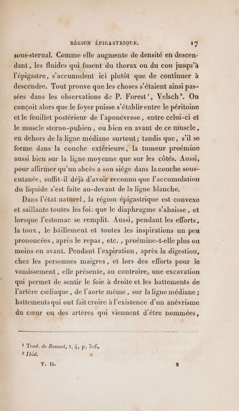 sous-sternal. Gomme elle augmente de densité en descen- dant , les fluides qui fusent du thorax ou du cou jusqu’à l’épigastre, s'accumulent ici plutôt que de continuer à descendre. Tout prouve que les choses s’étaient ainsi pas- sées dans les observations de P. Forest’, Velsch”. On conçoit alors que le foyer puisse s’établir entre le péritoine et le feuillet postérieur de l’aponévrose, entre celui-ci et le muscle sterno-pubien , ou bien en avant de ce muscle, en dehors de la ligne médiane surtout; tandis que, s’il se forme dans la couche extérieure, la tumeur proémine aussi bien sur la ligne moyenne que sur les côtés. Aussi, pour affirmer qu’un abcès a son siége dans la couche sous- cutanée, suffit-il déjà d’avoir reconnu que l’accumulation du liquide s’est faite au-devant de la ligne blanche. Dans l’état naturel, la région épigasirique est convexe et saillante toutes les fois que le diaphragme s’abaisse , et lorsque l’estomac se remplit. Aussi, pendant les efforts, la toux, le bâillement et toutes les inspirations un peu prononcées , après le repas, etc. , proémine-t-elle plus ou moins en avant. Pendant l'expiration, après la digestion, chez les personnes maigres, et lors des efforts pour le vomissement , elle présente, au contraire, une excavation qui permet de sentir le foie à droite et les battements de l'artère cœliaque, de l'aorte même , sur la ligne médiane ; battements qui ont fait croire à l'existence d’un anévrisme du cœur ou des artères qui viennent d'être nommées, 1 Trad. de Bonnet, t. 4, p. 306, 2 Ibid, s T, fi, 2