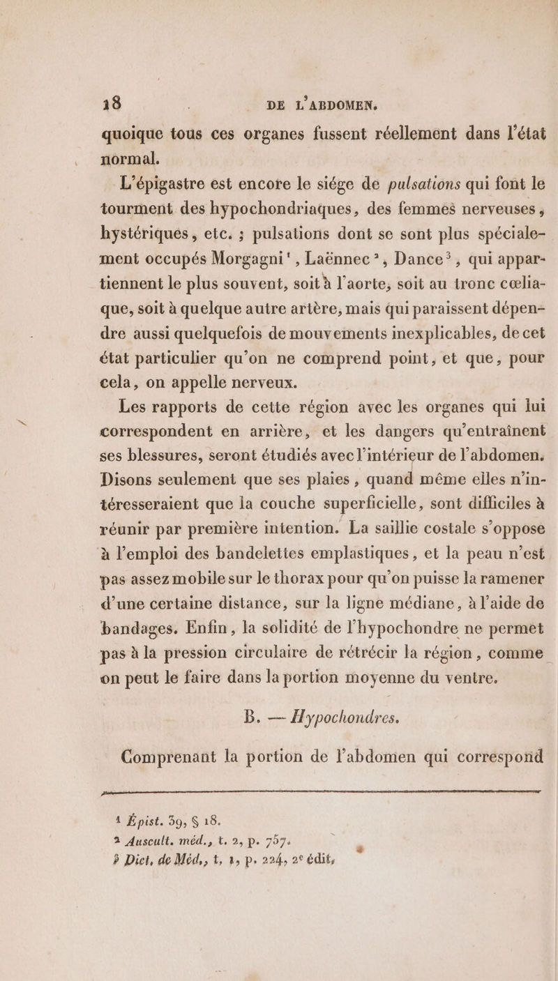 quoique tous ces organes fussent réellement dans l’état normal. | L’épigastre est encore le siége de pulsations qui font le tourment des hypochondriaques, des femmes nerveuses , hystériques , etc. ; pulsations dont se sont plus spéciale- ment occupés Morgagni', Laënnec*, Dance, qui appar- tiennent le plus souvent, soit à l'aorte, soit au tronc cœælia- que, soit à quelque autre artère, mais qui paraissent dépen- dre aussi quelquefois de mouvements inexplicables, de cet état particulier qu’on ne comprend point, et que, pour cela, on appelle nerveux. Les rapports de cette région avec les organes qui lui correspondent en arrière, et les dangers qu’entraînent ses blessures, seront étudiés avec l’intérieur de l'abdomen. Disons seulement que ses plaies , quand même elles n’in- téresseraient que la couche superficielle, sont difficiles à réunir par première intention. La saillie costale s’oppose à l’emploi des bandelettes emplastiques, et la peau n’est pas assez mobile sur le thorax pour qu'on puisse la ramener d’une certaine distance, sur la ligne médiane, à l’aide de bandages, Enfin, la solidité de l'hypochondre ne permet pas à la pression circulaire de rétrécir la région , comme on peut le faire dans la portion moyenne du ventre. B. — Æypochondres. Comprenant la portion de l'abdomen qui correspond Dtetirsnnrineirmarmememtrer ester here np A RS TT tire nt eneeennn, 1 Épist. 39, $ 18. 3 Auscult. méd., t. 2, p. 7574 P Dict, de Méd,, &amp;, à, p. 224, 2° édit,