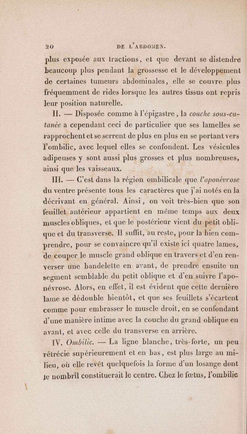 plus exposée aux tractions, et que devant se distendre beaucoup plus pendant la grossesse et le développement de certaines tumeurs abdominales, elle se couvre plus fréquemment de rides lorsque les autres tissus ont repris leur position naturelle. I. — Disposée comme à l’épigastre , la couche sous-cu- tanée a cependant ceci de particulier que ses lamelles se rapprochent et se serrent de plus en plus en se portant vers l’ombilic, avec lequel elles se confondent. Les vésicules adipeuses y sont aussi plus grosses et plus nombreuses, ainsi que les vaisseaux. IT. — C’est dans la région ombilicale que l’aponévrose du ventre présente tous les caractères que j'ai notés en la décrivant en général. Ainsi, on voit très-bien que son feuillet antérieur appartient en même temps aux deux muscles obliques, et que le postérieur vient du petit obli- que et du transverse. Îl suffit, au reste, pour la bien com- prendre, pour se convaincre qu'il existe ici quatre lames, de couper le muscle grand oblique en travers et d’en ren- verser une bandelette en avant, de prendre ensuite un segment semblable du petit oblique et d’en suivre l’apo- névrose. Alors, en eflet, il est évident que cette dernière lame se dédouble bientôt, et que ses feuillets s’écartent comme pour embrasser le muscle droit, en se confondant d’une manière intime avec la couche du grand oblique en avant, et avec celle du transverse en arrière. EV. Ombilic. — La ligne blanche, très-forte, un peu rétrécie supérieurement et en bas, est plus large au mi- lieu, où elle revêt quelquefois la forme d’un losange dont ie nombril constituerait le centre, Ghez le fœtus, l'ombilie