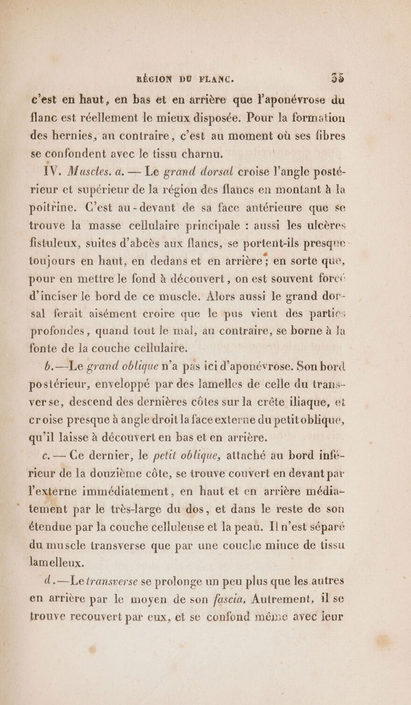 c'est en haut, en bas et en arrière que l’aponévrose du flanc est réellement le mieux disposée. Pour la formation des hernies, an contraire, c’est au moment où ses fibres se confondent avec le tissu charnu. IV. Muscles. a. — Le grand dorsal croise l'angle posté- rieur et supérieur de la région des flancs en montant à la poitrine. C’est au-devant de sa face antérieure que &lt;e trouve la masse cellulaire principale : aussi les ulcères fistuleux, suites d’abcès aux flancs, se portent-ils presqre toujours en haut, en dedans et en arrière; en sorte que, pour en mettre le fond à découvert, on est souvent foret d’inciser le bord de ce muscle. Alors aussi le grand dor- sal ferait aisément croire que le pus vient des parties profondes, quand tout le mal, au contraire, se borne à la fonte de la couche cellulaire. b.—Le grand oblique n’a pas ici d’aponévrose. Son bord postérieur, enveloppé par des lamelles de celle du trans- verse, descend des dernières côtes sur la crête iliaque, et croise presque à angle droit la face externe du petitoblique, qu'il laisse à découvert en bas et en arrière. c. — Ce dernier, le petit oblique, attaché au bord infé- rieur de la douzième côte, se trouve couvert en devant pè* l'externe immédiatement, en haut et en arrière média- tement par le très-large du dos, et dans le reste de son étendue par la couche celluleuse et la peau. [n’est séparé du muscle transverse que par une couche mince de tissu lamelleux. d.—Letransverse se prolonge un peu plus que les autres en arrière par le moyen de son fascia, Autrement, il se trouve recouvert par eux, et se confond même avec jeur