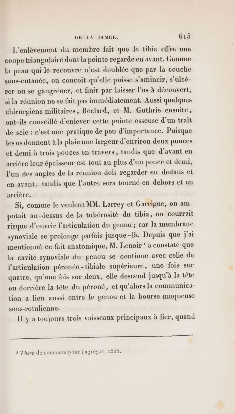 L’enlèvement du membre fait que le tibia offre une coupe triangulaire dont la pointe regarde en avant. Gomme la peau qui le recouvre n’est doublée que par la couche sous-cutanée, on conçoit qu’elle puisse s’amincir, s’ulcé- rer ou se gangréner, et finir par laisser l'os à découvert, si la réunion ne se fait pas immédiatement. Aussi quelques chirurgiens militaires , Béclard, et M. Guthrie ensuite, ont-ils conseillé d’eniever cette pointe osseuse d’un trait de scie : c’est une pratique de peu d’importance. Puisque les os donnent à la plaie une largeur d'environ deux pouces et demi à trois pouces en travers, tandis que d'avant en arrière leur épaisseur est tout au plus d’un pouce et demi, l’un des angles de la réunion doit regarder en dedans et en avant, tandis que l’autre sera tourné en dehors et en arrière. Si, comme le veulent MM. Larreÿ et Garrigue, on am putait au-dessus de la tubérosité du tibia, on courrait risque d'ouvrir l'articulation du genou; car la membrane synoviale se prolonge parfois jusque-là. Depuis que j'ai mentionné ce fait anatomique, M. Lenoir ' a constaté que la cavité synoviale du genou se continue avec celle de l'articulation péronéo-tibiale supérieure, une fois sur quatre, qu’une fois sur deux, elle descend jusqu’à la tête ou derrière la tête du péroné, et qu’alors la communica- tion a lieu aussi entre le genou et la bourse muqueuse sous-rotulienne. Il y a toujours trois vaisseaux principaux à lier, quand qe 1 Thése de concours pour l'agrégat. 1855.