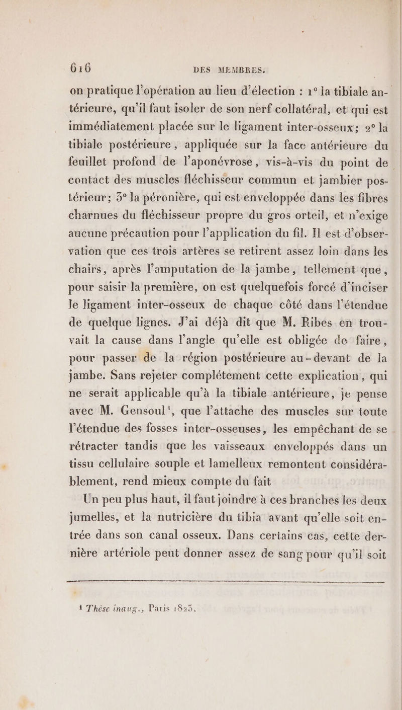 térieure, qu'il faut isoler de son nerf collatéral, et qui est immédiatement placée sur le ligament inter-osseux; 2° la tibiale postérieure , appliquée sur la face antérieure du contact des muscles fléchisseur commun et jambier pos- térieur; 5° la péronière, qui est enveloppée dans les fibres charnues du fléchisseur propre du gros orteil, et n’exige aucune précaution pour l'application du fil. Il est d’obser- vation que ces trois artères se retirent assez loin dans les chairs, après l’amputation de la jambe, tellement que, pour saisir la première, on est quelquefois forcé d'inciser le ligament inter-osseux de chaque côté dans l'étendue de quelque lignes. J’ai déjà dit que M. Ribes en trou- vait la cause dans l’angle qu’elle est obligée de faire, pour passer de la région postérieure au-devant de la jambe. Sans rejeter complétement cette explication, qui ne serait applicable qu'à la tibiale antérieure, je pense avec M. Gensoul', que lattache des muscles sur toute l'étendue des fosses inter-osseuses, les empêchant de se rétracter tandis que les vaisseaux enveloppés dans un üssu cellulaire souple et lamelleux remontent considéra- blement, rend mieux compte du fait Un peu plus haut, il faut joindre à ces branches les deux jumelles, et la nutricière du tibia avant qu’elle soit en- trée dans son canal osseux. Dans certains cas, cette der- nière artériole peut donner assez de sang pour qu'il soit 1 Thèse inaug., Paris 1825,