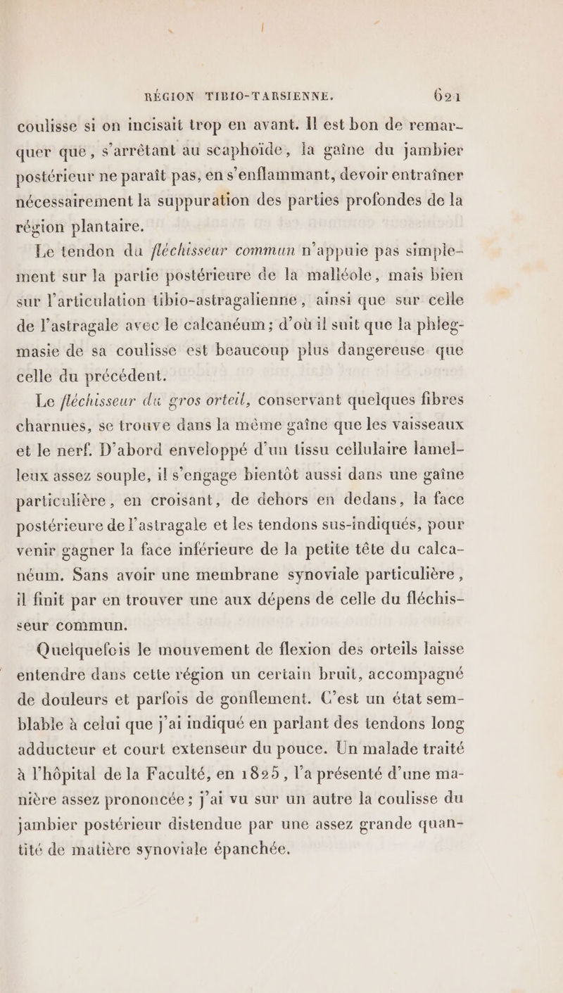 coulisse si on incisait trop en avant. Îl est bon de remar- quer que, s’arrêtant au scaphoïde, la gaine du jambier postérieur ne paraît pas, en s’enflammant, devoir entraîner nécessairement la suppuration des parties profondes de la région plantaire. Le tendon du fléchisseur commun n’appuie pas simple- ment sur la partie postérieure de la malléole, mais bien sur l'articulation tibio-astragalienne , ainsi que sur celle de l’astragale avec le calcanéum ; d’où il suit que la phleg- masie de sa coulisse est beaucoup plus dangereuse que celle du précédent. Le fléchisseur du gros orteil, conservant quelques fibres charnues, se trouve dans la même gaîne que les Vaisseaux et le nerf. D'abord enveloppé d’un tissu cellulaire lamel- leux assez souple, il s'engage bientôt aussi dans une gaîne particulière, en croisant, de dehors en dedans, la face postérieure de l'astragale et les tendons sus-indiqués, pour venir gagner la face inférieure de la petite tête du calca- néum, Sans avoir une membrane synoviale particulière , il finit par en trouver une aux dépens de celle du fléchis- seur commun. Quelquefcis le mouvement de flexion des orteils laisse entendre dans cette région un certain bruit, accompagné de douleurs et parfois de gonflement. C’est un état sem- blable à celai que j'ai indiqué en parlant des tendons long adducteur et court extenseur du pouce. Un malade traité à l’hôpital de la Faculté, en 1825, l’a présenté d’une ma- nière assez prononcée; j'ai vu sur un autre la coulisse du jambier postérieur distendue par une assez grande quan- tité de matière synoviale épanchée,